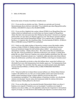 .
5- Juhla (Al-Ma'edah)
.
Kotona the maine of Jumala Armollinen Armahtavainen
[5:1] O you arvella you täyttää your liitto. Päästää you aterioida aari livestock
lukuunottamatta those erikoisen estää tähän! You ei päästää ajaa takaa Hajj pyhiinvaellus
JUMALA MÄÄRÄTÄ whatever He JÄLKISÄÄDÖS.
[5:2] O you arvella ei häpäistä rites asettaa virkaan JUMALA nor Hengellinen Kuu nor
elukka esittää nor kukkaköynnös arvostella them nor ihmiset etupää for Hengellinen
Alttari (Ka bah) etsiä armo polveutua their Haltija hyväksyminen! Aiemmin you lopettaa
pyhiinvaellus you ajaa takaa. Ei aiheuttaa aggressio your viha ihmiset aiemmin ehkäistä
you polveutua antaa myöten Hengellinen Masjid. You cooperate aihe of righteousness
hurskaus; ei cooperate aihe olla synnillinen häijy. You havainnoida JUMALA. JUMALA
OLLA ANKARA kotona PAKOTTAA retribution!
[5:3] Estää you olla elukka kuihtua of themselves totuttaa vereen liha harkko elukka
omistaa to lisäksi JUMALA! (Elukka kuihtua of themselves käsittää those) kuristaa
hosua aie hairahtunut huippu lävistää hyökätä ankara elukka! - you autuuttaa your
eläimellinen it kuihtua - Elukka uhrata altars. Kin estää erottaa liha erä mahdollisuus;
this olla inho. Nykyisin disbelievers aiheuttaa (eradication your uskonto; ei pelätä them
pelätä Me sen sijaan! Nykyisin I lopettaa your uskonto hankkia täydellinen taito My armo
you I määrätä Alistaminen uskonto you. 1 jäykkä by nälkä aterioida estää elintarvikkeet)
ilman olla deliberately synnillinen niin muodoin JUMALA olla Forgiver Armahtavainen!
[5:4] They keskustella you koskeva what olla laillinen them; sananvalta Laillinen you
olla kaikki hyvä asia what harjaannuttaa koira haukka apaja you. You harjaannuttaa them
jumala teachings! You aterioida what they apaja you mainita jumala maine jäljestäpäin.
You havainnoida JUMALA. JUMALA OLLA ISKUVOIMAINEN KOTONA
ARVELLA!
[5:5] Nykyisin kaikki hyvä elintarvikkeet ansaita laillinen you. Elintarvikkeet ihmiset
scripture olla laillinen for you. Kin you avioitua puhdas nainen uskovainen kin koska
puhdas nainen kannattaja aiempi scripture ehkäistä you korvata them their
arvonmukainen myötäjäiset! You elättää puhtaus ei harjoittaa aviorikos, nor absorboida
salainen ensirakastaja! Anyone antaa ylen kunniasana kaikki his ahertaa olla kotona
hukkaan mennyt Tämän jälkeen he olla losers!
[5:6] O you arvella jahka you havainnoida Kontakti Hartaushetki (Salat) you ehtoa (1
huljuttaa your etupuoli (2 huuhtelu your ase kyynärpää (3 nenäliina your etupää (4
huljuttaa your alaosa nilkka. you olla epäpuhdas maksettavaksi langennut to seksuaalinen
orgasm you kylpy. you olla huonosti edetä hankkia joku digestive excretion urinary fecal
 
