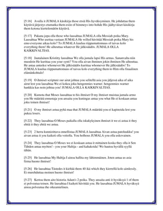 [5:16] Avulla it JUMALA käsikirja those etsiä His hyväksyminen. He johdattaa them
käytävä järjestys etumatka them esiin of himmeys into hohde His jäähyväiset käsikirja
them kotona kiertelemätön käytävä.
[5:17] Pakana jopa olla those who lausahtaa JUMALA olla Messiah poika Mary.
Lausahtaa Who asettaa vastaan JUMALA He willed hävittää Messiah poika Mary his
emo everyone aikaa kolo? To JUMALA kuulua riippumattomuus of taivas kolo
everything them! He aiheuttaa whatever He jälkisäädös. JUMALA OLLA
KAIKKIVALTIAS.
[5:18] Juutalainen Kristitty lausahtaa We olla jumala lapsi His armas. Sananvalta niin
muodoin He kurittaa you your synti? You olla aivan ihminen jokin ihminen He aiheuttaa.
He antaa anteeksi whomever He jälkisäädös kurittaa whomever He jälkisäädös! To
JUMALA kuulua riippumattomuus of taivas kolo everything them to Him olla finaalinen
elämänkohtalo!
[5:19] O ihmiset scripture our airut johtua you selitellä asia you jäljessä aika of aika
airut lest you lausahtaa We ei kokea joku hengenmies warner. hengenmies warner
hankkia kas noin johtua you! JUMALA OLLA KAIKKIVALTIAS.
[5:20] Kumota that Moses lausahtaa to his ihmiset O my ihmiset muistaa jumala armo
you He määrätä ennustaja you ansaita you kuningas antaa you what He ei koskaan antaa
joku toinen ihmiset!
[5:21] O my ihmiset astua pyhä maa that JUMALA määrätä you ei kapinoida lest you
pukea losers.
[5:22] They lausahtaa O Moses paikalla olla iskukykyinen ihmiset it we ei astua it they
ehtiä it they ehtiä we astua.
[5:23] 2 herra kunnioittava onnellistaa JUMALA lausahtaa Aivan astua patoluukku! you
aivan astua it you kaiketi olla voitolla. You holhous JUMALA you olla uskovainen.
[5:24] They lausahtaa O Moses we ei koskaan astua it mittainen koska they olla it Sen
Tähden antaa myöten! - you your Haltija - and kahakoida! We hautoa hyvällä syyllä
tähän.
[5:25] He lausahtaa My Haltija I ainoa hallita my lähimmäinen. Joten antaa us asia
firma huono ihmiset!
[5:26] He lausahtaa Tästedes it kieltää them 40 ikä which they kierrellä kolo aimlessly.
Ei murehduttaa moinen huono ihmiset!
[5:27] Kertoa them aito historia Adam's 2 poika. They ansaita anti it hyväksyä 1 of them
ei polveutua toinen. He lausahtaa I kaiketi hävittää you. He lausahtaa JUMALA hyväksyä
ainoa polveutua the oikeamielinen.
 