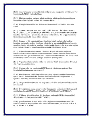 [5:28] you avartaa your apumies hävittää me I ei avartaa my apumies hävittää you. For I
kunnioittaa JUMALA Haltija kaikkeus.
[5:29] I haluta you ei me karhu my tehdä syntiä your tehdä syntiä niin muodoin you
häntäpää dwellers Helvetti! moinen olla korvaus rikkoja.
[5:30] His ego aiheuttaa him into hävittää his lähimmäinen! He hävittää him ended
losers.
[5:31] JUMALA NIIN MUODOIN LENNÄTTÄÄ KORPPI LÄHTÖVIIVA MAA
OLLA OPETTAJANA him KUINKA HAUDATA his LÄHIMMÄINEN RUUMIS! He
lausahtaa Kärsimys me I epäonnistua olla koska henkevä koska this korppi haudata my
lähimmäinen ruumis. He pukea ridden katumus.
[5:32] Because of this we määrätä Lapsi Israel that joku 1 murhata joku henki ei
harjoittaa murhata horrendous rikollisuus olla koska he murhata kaikki ihmiset! anyone
armahtaa elinaika olla koska he armahtaa elinaika kaikki ihmiset. Our airut antaa myöten
them avoin koe ilmestys usea of them jäljessä kaikki this hiljentää rikkoa.
[5:33] Kohtuullinen retribution those kahakoida JUMALA His airut harjoittaa
horrendous rikollisuus olla hävittää ristiinnaulita hankkia their apumies alaosa alennus
vuoroittainen band ajaa maanpakoon maa! This olla nolata them kotona this elinaika niin
muodoin they kestää kaukainen epäkelpo retribution Tämän jälkeen
[5:34] Vapauttaa olla those katua edelle you lannistaa them! You osata that JUMALA
olla Forgiver Armahtavainen.
[5:35] O you arvella you kunnioittaa JUMALA etsiä elämäntapa apukeino Him
kilvoitella His aiheena that you menestyä!
[5:36] Certainly those epäillä they hallita everything kolo edes kahdesti koska hyvin
esittää it koska lunastaa vapaaksi armahtaa them retribution Aika Elpyminen it ei
hyväksyä them; they hankkia itselleen kipeä retribution!
[5:37] They haluta lähtö Helvetti alas they ei koskaan lähtö sieltä; their retribution olla
iankaikkinen.
[5:38] Ryöstäjä koiras naaras you arvostella their apumies kuritus their rikollisuus and
anniskella esikuva JUMALA. JUMALA OLLA KAIKKIVALTIAS JÄRKEVÄ.
[5:39] If 1 katua jäljessä harjoittaa this rikollisuus uudistaa JUMALA lunastaa him!
JUMALA OLLA Forgiver ARMAHTAVAINEN.
[5:40] you ei osata that JUMALA ajaa hallita riippumattomuus of taivas kolo? He
kurittaa whomever He jälkisäädös antaa anteeksi whomever He jälkisäädös! JUMALA
OLLA KAIKKIVALTIAS.
 