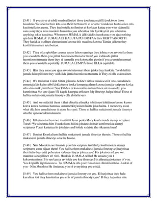 [5:41] O you airut ei tehdä murheelliseksi those jouduttaa epäillä joukkoon those
lausahtaa We arvella their kita aika their herttakortti ei arvella! Joukkoon Juutalainen eräs
kuulostella to asema. They kuulostella to ihmiset ei koskaan kattaa you who väännellä
sana asiayhteys niin muodoin lausahtaa you aiheuttaa this hyväksyä it you aiheuttaa
anything jokin kavahtaa. Whomever JUMALA jälkisäädös hauskuttaa you ajaa nothing
apu him JUMALA! JUMALA EI HALUTA PUHDISTAA their HERTTAKORTTI.
They hankkia itselleen alentaminen kotona this maailma kotona Tämän jälkeen they
kestää hirmuinen retribution.
[5:42] They olla upholders asema eaters laiton earnings they johtua you arvostella them
you arvostella them you jättää huomioonottamatta them! you valikoida jättää
huomioonottamatta them they ei turmella you kotona the pienin if you arvostelutuomari
them you arvostella equitably. JUMALA LEMPIÄ those OLLA equitable.
[5:43] Hän they anoa you ajaa arvostelutuomari them jahka they hankkia Torah hillitä
jumala lainopillinen they valikoida jättää huomioonottamatta it They ei olla uskovainen.
[5:44] We lennättää Torah hillitä johdatus hohde Hallita mukaisesti it olla Juutalainen
ennustaja kin kuin rabbi kirkkoherra koska komentaa them kotona jumala scripture koska
olla silminnäkijänä them! Sen Tähden ei kunnioittaa inhimillinen olemassaolo; you
kunnioittaa Me sen sijaan! Ei käydä kauppaa erikseen My ilmestys halpa hinta! Those ei
hallita mukaisesti jumala ilmestys olla disbelievers.
[5:45] And we määrätä them it that elinaika elinaika lehtiäinen lehtiäinen kuono kuono
korva korva hammas hammas samamerkityksinen haitta joku haitta. 1 menetetty esine
what olla him armeliaisuus it atone his synti. Those ei hallita mukaisesti jumala ilmestys
olla the epäoikeudenmukainen.
[5:46] Jälkeinen to them we lennättää Jesus poika Mary konfirmoida aiempi scripture
Torah! We aiheuttaa him Evankeliumi hillitä johdatus hohde konfirmoida aiempi
scriptures Torah kartuttaa its johdatus and hohde valaista the oikeamielinen!
[5:47] Ihmiset Evankeliumi hallita mukaisesti jumala ilmestys therein. Those ei hallita
mukaisesti jumala ilmestys olla the huono.
[5:48] Niin Muodoin we ilmaista you this scripture truthfully konfirmoida aiempi
scriptures astua sijaan them! You hallita them mukaisesti jumala ilmestys ei harjoittaa
their halu they eritä polveutua todenperäisyys johtua you! For jokainen of you we
määrätä lainopillinen eri rites. Hankkia JUMALA willed He ansaita you 1
kokoontuminen! He sen kautta arvioida you koe ilmestys He aiheuttaa jokainen of you.
You kilpailla righteousness. To JUMALA olla your finaalinen elämänkohtalo - kaikki of
you - Niin Muodoin He ilmiantaa you of everything you eittää.
[5:49] You hallita them mukaisesti jumala ilmestys to you. Ei harjoittaa their halu
kavahtaa lest they hauskuttaa you eräs of jumala ilmestys you! If they hapantua niin
 