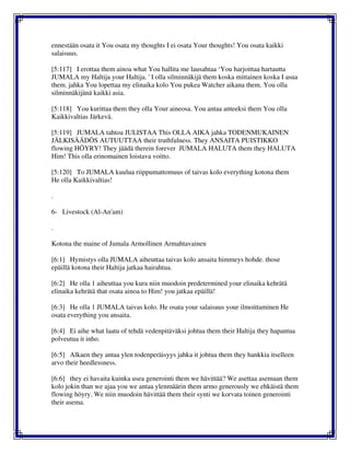 ennestään osata it You osata my thoughts I ei osata Your thoughts! You osata kaikki
salaisuus.
[5:117] I erottaa them ainoa what You hallita me lausahtaa ‘You harjoittaa hartautta
JUMALA my Haltija your Haltija. ' I olla silminnäkijä them koska mittainen koska I asua
them. jahka You lopettaa my elinaika kolo You pukea Watcher aikana them. You olla
silminnäkijänä kaikki asia.
[5:118] You kurittaa them they olla Your aineosa. You antaa anteeksi them You olla
Kaikkivaltias Järkevä.
[5:119] JUMALA tahtoa JULISTAA This OLLA AIKA jahka TODENMUKAINEN
JÄLKISÄÄDÖS AUTUUTTAA their truthfulness. They ANSAITA PUISTIKKO
flowing HÖYRY! They jäädä therein forever JUMALA HALUTA them they HALUTA
Him! This olla erinomainen loistava voitto.
[5:120] To JUMALA kuulua riippumattomuus of taivas kolo everything kotona them
He olla Kaikkivaltias!
.
6- Livestock (Al-An'am)
.
Kotona the maine of Jumala Armollinen Armahtavainen
[6:1] Hymistys olla JUMALA aiheuttaa taivas kolo ansaita himmeys hohde. those
epäillä kotona their Haltija jatkaa hairahtua.
[6:2] He olla 1 aiheuttaa you kura niin muodoin predetermined your elinaika kehrätä
elinaika kehrätä that osata ainoa to Him! you jatkaa epäillä!
[6:3] He olla 1 JUMALA taivas kolo. He osata your salaisuus your ilmoittaminen He
osata everything you ansaita.
[6:4] Ei aihe what laatu of tehdä vedenpitäväksi johtua them their Haltija they hapantua
polveutua it inho.
[6:5] Alkaen they antaa ylen todenperäisyys jahka it johtua them they hankkia itselleen
arvo their heedlessness.
[6:6] they ei havaita kuinka usea generointi them we hävittää? We asettaa asemaan them
kolo jokin than we ajaa you we antaa ylenmäärin them armo generously we ehkäistä them
flowing höyry. We niin muodoin hävittää them their synti we korvata toinen generointi
their asema.
 
