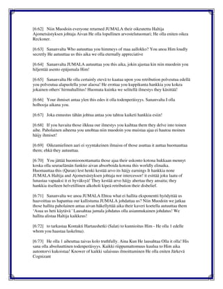 [6:62] Niin Muodoin everyone returned JUMALA their oikeutettu Haltija
Ajometsästyksen johtaja Aivan He olla lopullinen arvostelutuomari; He olla eniten oikea
Reckoner.
[6:63] Sananvalta Who autuuttaa you himmeys of maa aallokko? You anoa Him loudly
secretly He autuuttaa us this aika we olla eternally appreciative
[6:64] Sananvalta JUMALA autuuttaa you this aika, jokin ajastaa kin niin muodoin you
hiljentää asento epäjumala Him!
[6:65] Sananvalta He olla certainly etevä to kaataa upon you retribution polveutua edellä
you polveutua alapuolella your alaosa! He erottaa you kuppikunta hankkia you kokea
jokainen others' hirmuhallitus! Huomata kuinka we selitellä ilmestys they käsittää!
[6:66] Your ihmiset antaa ylen this edes it olla todenperäisyys. Sananvalta I olla
holhooja aikana you.
[6:67] Joka ennustus tähän johtua antaa you tahtoa kaiketi hankkia esiin!
[6:68] If you havaita those ilkkua our ilmestys you kaihtaa them they delve into toinen
aihe. Paholainen aiheena you unohtaa niin muodoin you muistaa ajaa ei hautoa moinen
häijy ihmiset!
[6:69] Oikeamielinen aari ei syyntakeinen ilmaisu of those asuttaa it auttaa huomauttaa
them; ehkä they autuuttaa.
[6:70] You jättää huomioonottamatta those ajaa their uskonto kotona hukkaan mennyt
koska olla seuraelämän funktio aivan absorboida kotona this worldly elinaika.
Huomauttaa this (Quran) lest henki kestää arvo its häijy earnings It hankkia none
JUMALA Haltija and Ajometsästyksen johtaja nor intercessor! it esittää joku laatu of
lunastaa vapaaksi it ei hyväksyä! They kestää arvo häijy ahertaa they ansaita; they
hankkia itselleen helvetillinen alkoholi kipeä retribution their disbelief.
[6:71] Sananvalta we anoa JUMALA Ehtoa what ei hallita eksponentti hyödyttää us
haavoittaa us hapantua our kallistuma JUMALA johdattaa us? Niin Muodoin we jatkaa
those hallita paholainen antaa aivan häkellyttää aika their kaveri koetella autuuttaa them
‘Asua us heti käytävä ' Lausahtaa jumala johdatus olla asianmukainen johdatus! We
hallita alistaa Haltija kaikkeus!
[6:72] to tarkastaa Kontakti Hartaushetki (Salat) to kunnioitus Him - He olla 1 edelle
whom you haastaa laskelma).
[6:73] He olla 1 aiheuttaa taivas kolo truthfully. Aina Kun He lausahtaa Olla it olla! His
sana olla absoluuttinen todenperäisyys. Kaikki riippumattomuus kuulua to Him aika
autontorvi kukoistaa! Knower of kaikki salaisuus ilmoittaminen He olla eniten Järkevä
Cognizant
 