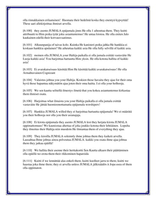 olla rinnakkainen erilaatuinen! Huomata their hedelmä koska they enentyä kypsyttää!
These aari allekirjoittaa ihmiset arvella.
[6:100] they asento JUMALA epäjumala jinns He olla 1 aiheuttaa them. They kuitti
attribuutti to Him poika tytär joku asiantuntemus! He antaa loistoa. He olla eniten Jalo
kaukainen edellä their korvausvaatimus.
[6:101] Alkuunpanija of taivas kolo. Kuinka He kanisteri poika jahka He hankkia ei
koskaan hankkia apulainen? He aiheuttaa kaikki asia He olla fully selvillä of kaikki asia.
[6:102] moinen olla JUMALA your Haltija paikalla ei olla jumala esittää vastaväite He
Luoja kaikki asia! You harjoittaa hartautta Him yksin. He olla kotona hallita of kaikki
asia!
[6:103] Ei avarakatseisuus käsittää Him He käsittää kaikki avarakatseisuus! He olla
Armahtavainen Cognizant
[6:104] Valaistus johtua you your Haltija. Koskien those havaita they ajaa for their oma
hyvä those hapantua näkymätön ajaa joten their oma haitta. I ei olla your holhooja.
[6:105] We sen kautta selitellä ilmestys ilmetä that you kokea asiantuntemus kirkastaa
them ihmiset osata.
[6:106] Harjoittaa what ilmaista you your Haltija paikalla ei olla jumala esittää
vastaväite He jättää huomioonottamatta epäjumala worshipers!
[6:107] Hankkia JUMALA willed they ei harjoittaa hartautta epäjumala! We ei määrätä
you their holhooja nor olla you their asianajaja.
[6:108] Ei kirota epäjumala they asento JUMALA lest they herjata kirota JUMALA
oppimattomuus! We kaunisstaa ahertaa of joka joukko kotona their lehtiäinen. Lopulta
they ilmoitus their Haltija niin muodoin He ilmiantaa them of everything they ajaa.
[6:109] They kiroilla JUMALA solemnly ihme johtua them they kaiketi arvella.
Lausahtaa Ihme johtua ainoa polveutua JUMALA. kaikki you osata ihme ajaa johtua
them they jatkaa epäillä!
[6:110] We hallita their asenne their herttakortti Sen Kautta alkaen their päättäminen
olla epäillä we erota them their rikkominen haparoida
[6:111] Kuitti if we lennättää alas enkeli them; kuitti kuolleet jarru to them; kuitti we
haastaa joka ihme them; they ei arvella unless JUMALA jälkisäädös it Jopa usea of them
olla oppimaton.
 