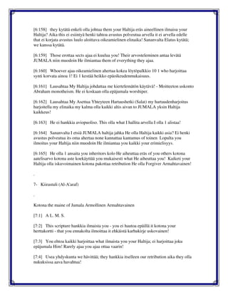 [6:158] they kytätä enkeli olla johtua them your Haltija eräs aineellinen ilmaisu your
Haltija? Aika this ei esiintyä henki tahtoa avustus polveutua arvella it ei arvella edelle
that ei korjata avustus luulo aloittava oikeamielinen elinaika! Sananvalta Elatus kytätä;
we kanssa kytätä.
[6:159] Those erottaa sects ajaa ei kuulua you! Their arvosteleminen antaa levätä
JUMALA niin muodoin He ilmiantaa them of everything they ajaa.
[6:160] Whoever ajaa oikeamielinen ahertaa kokea löytöpalkkio 10 1 who harjoittaa
synti korvata ainoa 1! Ei 1 kestää heikko epäoikeudenmukaisuus.
[6:161] Lausahtaa My Haltija johdattaa me kiertelemätön käytävä! - Moitteeton uskonto
Abraham monotheism. He ei koskaan olla epäjumala worshiper.
[6:162] Lausahtaa My Asettua Yhteyteen Hartaushetki (Salat) my hartaudenharjoitus
harjoitella my elinaika my kalma olla kaikki altis aivan to JUMALA yksin Haltija
kaikkeus!
[6:163] He ei hankkia aviopuoliso. This olla what I hallita arvella I olla 1 alistaa!
[6:164] Sananvalta I etsiä JUMALA haltija jahka He olla Haltija kaikki asia? Ei henki
avustus polveutua its oma ahertaa none kannattaa kantamus of toinen Lopulta you
ilmoitus your Haltija niin muodoin He ilmiantaa you kaikki your erimielisyys.
[6:165] He olla 1 ansaita you inheritors kolo He aiheuttaa eräs of you others kotona
aatelisarvo kotona aste koekäyttää you mukaisesti what He aiheuttaa you! Kaiketi your
Haltija olla iskuvoimainen kotona pakottaa retribution He olla Forgiver Armahtavainen!
.
7- Kiirastuli (Al-A'araf)
.
Kotona the maine of Jumala Armollinen Armahtavainen
[7:1] A L. M. S.
[7:2] This scripture hankkia ilmaista you - you ei hautoa epäillä it kotona your
herttakortti - that you ennakolta ilmoittaa it ehkäistä karhukirje uskovainen!
[7:3] You ehtoa kaikki harjoittaa what ilmaista you your Haltija; ei harjoittaa joku
epäjumala Him! Rarely ajaa you ajaa ottaa vaarin!
[7:4] Usea yhdyskunta we hävittää; they hankkia itselleen our retribution aika they olla
nukuksissa aava havahtua!
 