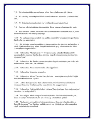 [7:5] Their ilmaisu jahka our retribution johtua them olla Jopa we olla rikkoja.
[7:6] We certainly asettaa kyseenalaiseksi those kokea asia we asettaa kyseenalaiseksi
airut.
[7:7] We ilmiantaa them authoritatively we olla ei koskaan hajamielinen
[7:8] Askelma olla hyökätä that aika equitably. Those kuorma olla ankara olla saaja.
[7:9] Koskien those kuorma olla hohde, they olla ones hukata their henki arvo of jättää
huomioonottamatta our ilmestys unjustly!
[7:10] We asettaa asemaan you kolo we hankkia ehkäistä for you apukeino apu therein!
Rarely olla you appreciative
[7:11] We aiheuttaa you niin muodoin we hahmottua you niin muodoin we lausahtaa to
enkeli, Syksy maahan lyöty Adam. They hirveä maahan lyöty esittää vastaväite Iblees
(Satan;) he ei olla prostrators!
[7:12] He lausahtaa What ehkäistä you polveutua kaataa jahka I ordered you? He
lausahtaa I olen parantaa than he; You aiheuttaa me polveutua ammunta aiheuttaa him
polveutua kura!
[7:13] He lausahtaa Sen Tähden you antaa myöten alaspäin, suunnattu, you ei olla olla
häikäilemätön tähän. ehtiä you sekoittaa!
[7:14] He lausahtaa Antaa me armonaika Aika Elpyminen!
[7:15] He lausahtaa You antaa armonaika.
[7:16] He lausahtaa Alkaen You hankkia willed that I antaa myöten eksyksiin I hiipiä
them Your kiertelemätön käytävä.
[7:17] I johtua them polveutua them takamus them polveutua their asianmukainen
polveutua their erota You hankkia that usea of them olla unappreciative.
[7:18] He lausahtaa Ehtiä sieltä halveksia kukistaa Those joukkoon them harjoittaa you I
kansoittaa Helvetti you kaikki
[7:19] Koskien you Adam asua your aviovaimo kotona Paratiisi aterioida sieltä you
haluta ei kääntyä puoleen this 1 puu lest you syksy kotona tehdä syntiä!
[7:20] Paholainen whispered them kotona aste ilmaista their aine olla näkymätön to
them. He lausahtaa Your Haltija ei kieltää you this puu ehkäistä you polveutua pukea
enkeli saada iankaikkinen elämä!
 