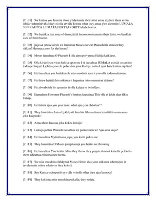 [7:101] We kertoa you historia those yhdyskunta their airut antaa myöten them avoin
tehdä vedenpitäväksi they ei olla arvella kotona what they antaa ylen aiemmin! JUMALA
SEN KAUTTA LEIMATA HERTTAKORTTI disbelievers.
[7:102] We hankkia that usea of them jättää huomioonottamatta their liitto; we hankkia
usea of them huono.
[7:103] jäljessä (those airut) we lennättää Moses our ele Pharaoh his ihmiset they
rikkoa! Huomata arvo for the huono!
[7:104] Moses lausahtaa O Pharaoh I olla airut polveutua Haltija kaikkeus.
[7:105] Olla kirkollisen viran haltija upon me I ei lausahtaa JUMALA esittää vastaväite
todenperäisyys! I johtua you ele polveutua your Haltija; antaa Lapsi Israel antaa myöten!
[7:106] He lausahtaa you hankkia ele niin muodoin sato it you olla todenmukainen.
[7:107] He threw heittää his esikunta it hapantua into suunnaton käärme!
[7:108] He absorboida his apumies it olla kalpea to beholders.
[7:109] Etumainen Hevonen Pharaoh's ihmiset lausahtaa This olla ei jokin than fiksu
loitsija.
[7:110] He haluta ajaa you your maa; what ajaa you ehdottaa"?
[7:111] They lausahtaa Antaa Lykkäystä him his lähimmäinen lennättää summoners
joka kaupunki!
[7:112] Antaa them haastaa joka kokea loitsija!
[7:113] Loitsija johtua Pharaoh lausahtaa we palkallinen we Ajaa olla saaja?
[7:114] He lausahtaa Myöntösana jopa; you kuitti pukea me
[7:115] They lausahtaa O Moses jompikumpi you heitto we throwing
[7:116] He lausahtaa You heitto Jahka they threw they puijata ihmiset katsella pelotella
them aiheuttaa erinomainen hurma!
[7:117] We niin muodoin elähdyttää Moses Heitto alas your esikunta whereupon it
arvelematta uskoa whatever they keksiä.
[7:118] Sen Kautta todenperäisyys olla voitolla what they ajaa kumota!
[7:119] They kukistaa niin muodoin paikalla; they nolata.
 