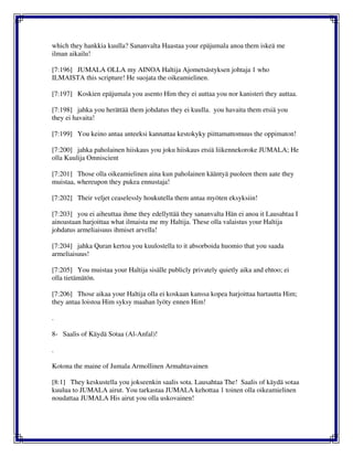 which they hankkia kuulla? Sananvalta Haastaa your epäjumala anoa them iskeä me
ilman aikailu!
[7:196] JUMALA OLLA my AINOA Haltija Ajometsästyksen johtaja 1 who
ILMAISTA this scripture! He suojata the oikeamielinen.
[7:197] Koskien epäjumala you asento Him they ei auttaa you nor kanisteri they auttaa.
[7:198] jahka you herättää them johdatus they ei kuulla. you havaita them etsiä you
they ei havaita!
[7:199] You keino antaa anteeksi kannattaa kestokyky piittamattomuus the oppimaton!
[7:200] jahka paholainen hiiskaus you joku hiiskaus etsiä liikennekoroke JUMALA; He
olla Kuulija Omniscient
[7:201] Those olla oikeamielinen aina kun paholainen kääntyä puoleen them aate they
muistaa, whereupon they pukea ennustaja!
[7:202] Their veljet ceaselessly houkutella them antaa myöten eksyksiin!
[7:203] you ei aiheuttaa ihme they edellyttää they sananvalta Hän ei anoa it Lausahtaa I
ainoastaan harjoittaa what ilmaista me my Haltija. These olla valaistus your Haltija
johdatus armeliaisuus ihmiset arvella!
[7:204] jahka Quran kertoa you kuulostella to it absorboida huomio that you saada
armeliaisuus!
[7:205] You muistaa your Haltija sisälle publicly privately quietly aika and ehtoo; ei
olla tietämätön.
[7:206] Those aikaa your Haltija olla ei koskaan kanssa kopea harjoittaa hartautta Him;
they antaa loistoa Him syksy maahan lyöty ennen Him!
.
8- Saalis of Käydä Sotaa (Al-Anfal)!
.
Kotona the maine of Jumala Armollinen Armahtavainen
[8:1] They keskustella you jokseenkin saalis sota. Lausahtaa The! Saalis of käydä sotaa
kuulua to JUMALA airut. You tarkastaa JUMALA kehottaa 1 toinen olla oikeamielinen
noudattaa JUMALA His airut you olla uskovainen!
 