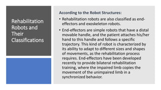 Rehabilitation
Robots and
Their
Classifications
According to the Robot Structures:
• Rehabilitation robots are also classified as end-
effectors and exoskeleton robots.
• End-effectors are simple robots that have a distal
movable handle, and the patient attaches his/her
hand to this handle and follows a specific
trajectory. This kind of robot is characterized by
its ability to adapt to different sizes and shapes
of movements, as the rehabilitation process
requires. End-effectors have been developed
recently to provide bilateral rehabilitation
training, where the impaired limb copies the
movement of the unimpaired limb in a
synchronized behavior.
 