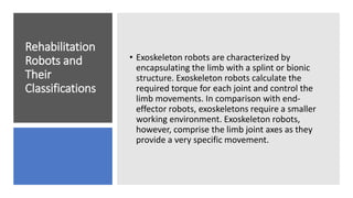 Rehabilitation
Robots and
Their
Classifications
• Exoskeleton robots are characterized by
encapsulating the limb with a splint or bionic
structure. Exoskeleton robots calculate the
required torque for each joint and control the
limb movements. In comparison with end-
effector robots, exoskeletons require a smaller
working environment. Exoskeleton robots,
however, comprise the limb joint axes as they
provide a very specific movement.
 