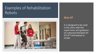 Examples of Rehabilitation
Robots
Ekso GT
It is designed to be used
in the clinic with the
supervision and guidance
of a physical therapist for
SCI (C7 and below) or
stroke
 