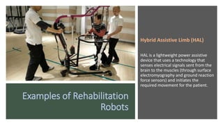 Examples of Rehabilitation
Robots
Hybrid Assistive Limb (HAL)
HAL is a lightweight power assistive
device that uses a technology that
senses electrical signals sent from the
brain to the muscles (through surface
electromyography and ground reaction
force sensors) and initiates the
required movement for the patient.
 