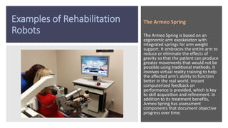 Examples of Rehabilitation
Robots
The Armeo Spring
The Armeo Spring is based on an
ergonomic arm exoskeleton with
integrated springs for arm weight
support. It embraces the entire arm to
reduce or eliminate the effects of
gravity so that the patient can produce
greater movements that would not be
possible using traditional methods. It
involves virtual reality training to help
the affected arm’s ability to function
better in the real world. Instant
computerized feedback on
performance is provided, which is key
to skill acquisition and refinement. In
addition to its treatment benefits,
Armeo Spring has assessment
components that document objective
progress over time.
 