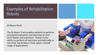 Examples of Rehabilitation
Robots
Bi-Manu-Track
The Bi-Manu-Track enables patients to perform
pronation/supination and exercises to train
wrist flexion and extension. Thanks to the
ability to perform all exercises symmetrically or
mirrored, the Bi-Manu-Track opens a broad
range of applications.
 