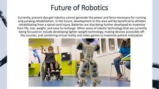 Future of Robotics
Currently, present-day gait robotics cannot generate the power and force necessary for running
and jumping rehabilitation. In the future, development in this area will be beneficial to athletes
rehabilitating from a spinal cord injury. Batteries are also being further developed to maximize
their life, size, weight, and ease to recharge. Other areas of robotic technology that are currently
being focused on include developing lighter-weight technology, making devices accessible off-
the-counter, and combining virtual reality and video games to maximize patient motivation.
 