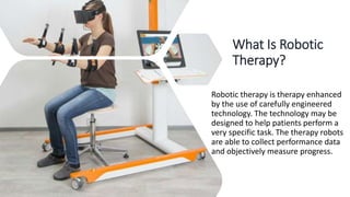 What Is Robotic
Therapy?
Robotic therapy is therapy enhanced
by the use of carefully engineered
technology. The technology may be
designed to help patients perform a
very specific task. The therapy robots
are able to collect performance data
and objectively measure progress.
 