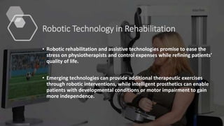 Robotic Technology in Rehabilitation
• Robotic rehabilitation and assistive technologies promise to ease the
stress on physiotherapists and control expenses while refining patients’
quality of life.
• Emerging technologies can provide additional therapeutic exercises
through robotic interventions, while intelligent prosthetics can enable
patients with developmental conditions or motor impairment to gain
more independence.
 