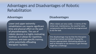 Advantages and Disadvantages of Robotic
Rehabilitation
Advantages
Lower and upper extremity
rehabilitation can require significant
time and physical effort on the part
of physiotherapists. The use of
robotic devices is a highly motivating
method, as it allows for repetitive,
intensive, and task-specific training,
whilst potentially offloading
therapists’ burdens.
Disadvantages
Often robots are very costly – in terms of the
initial cost, maintenance, the need for extra
components and the need to be programmed
to do the task.
One disadvantage may be that the therapists
should be trained and skilled in using the
devices appropriately. Motivating patients as
well as therapist to use devices in gait therapy
might be a challenge.
 