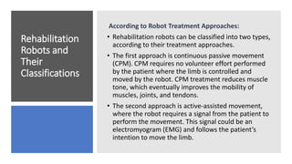 Rehabilitation
Robots and
Their
Classifications
According to Robot Treatment Approaches:
• Rehabilitation robots can be classified into two types,
according to their treatment approaches.
• The first approach is continuous passive movement
(CPM). CPM requires no volunteer effort performed
by the patient where the limb is controlled and
moved by the robot. CPM treatment reduces muscle
tone, which eventually improves the mobility of
muscles, joints, and tendons.
• The second approach is active-assisted movement,
where the robot requires a signal from the patient to
perform the movement. This signal could be an
electromyogram (EMG) and follows the patient’s
intention to move the limb.
 