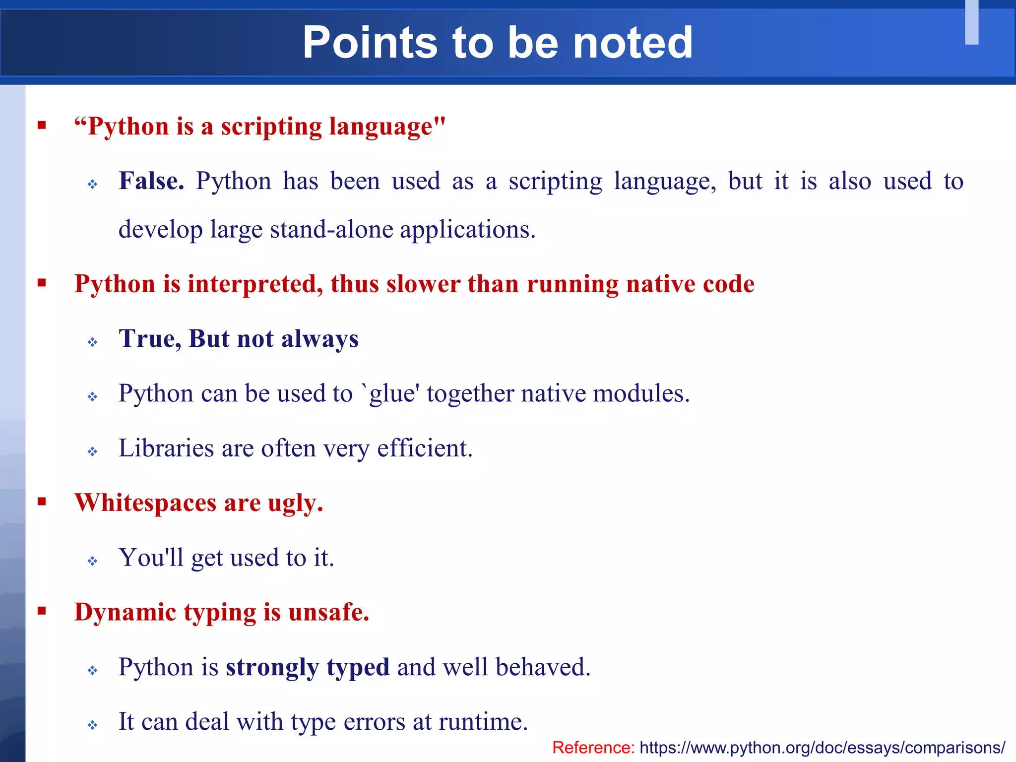 Points to be noted
 “Python is a scripting language"
 False. Python has been used as a scripting language, but it is also used to
develop large stand-alone applications.
 Python is interpreted, thus slower than running native code
 True, But not always
 Python can be used to `glue' together native modules.
 Libraries are often very efficient.
 Whitespaces are ugly.
 You'll get used to it.
 Dynamic typing is unsafe.
 Python is strongly typed and well behaved.
 It can deal with type errors at runtime.
Reference: https://www.python.org/doc/essays/comparisons/
 