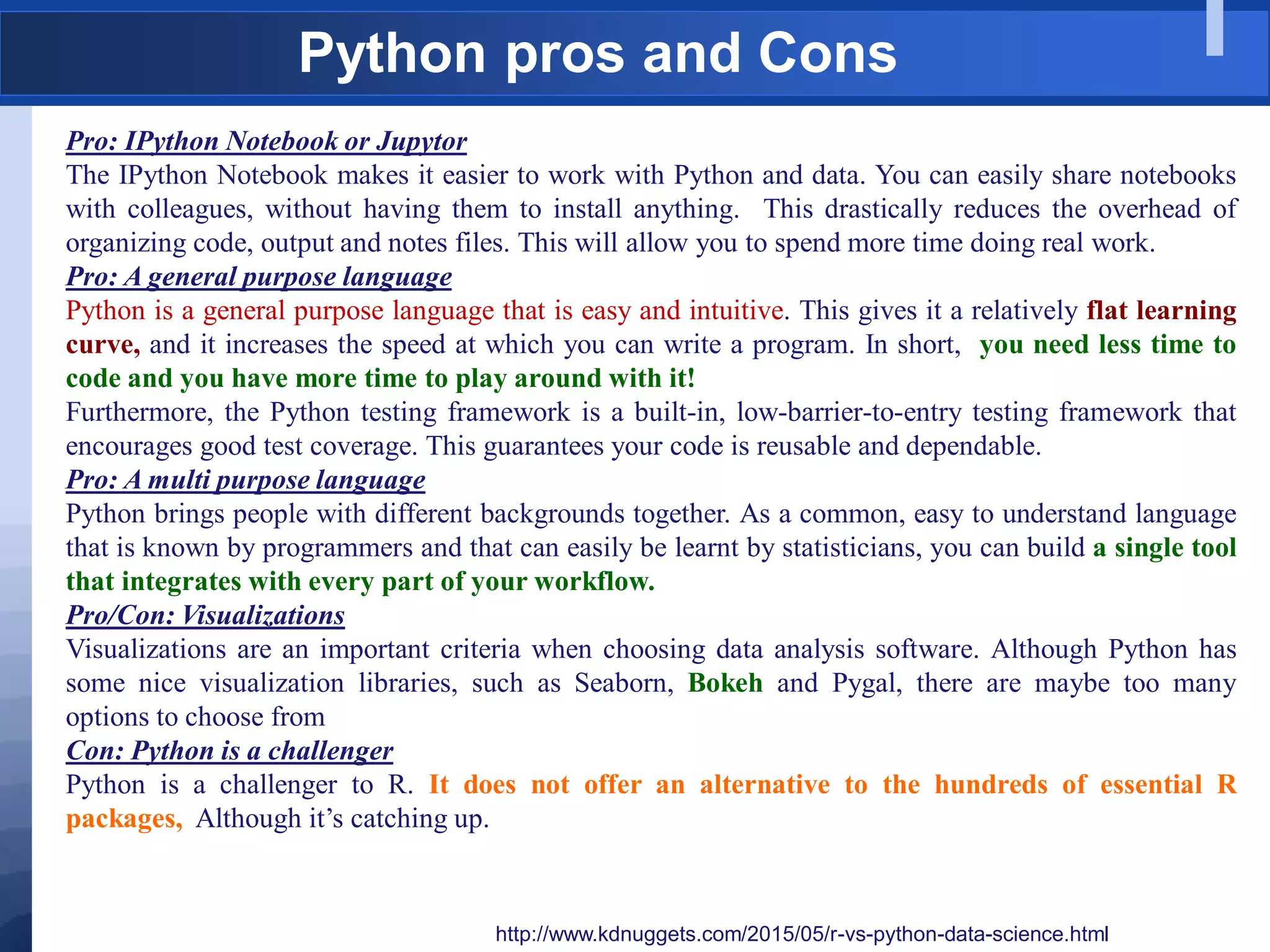 Python pros and Cons
http://www.kdnuggets.com/2015/05/r-vs-python-data-science.html
Pro: IPython Notebook or Jupytor
The IPython Notebook makes it easier to work with Python and data. You can easily share notebooks
with colleagues, without having them to install anything. This drastically reduces the overhead of
organizing code, output and notes files. This will allow you to spend more time doing real work.
Pro: A general purpose language
Python is a general purpose language that is easy and intuitive. This gives it a relatively flat learning
curve, and it increases the speed at which you can write a program. In short, you need less time to
code and you have more time to play around with it!
Furthermore, the Python testing framework is a built-in, low-barrier-to-entry testing framework that
encourages good test coverage. This guarantees your code is reusable and dependable.
Pro: A multi purpose language
Python brings people with different backgrounds together. As a common, easy to understand language
that is known by programmers and that can easily be learnt by statisticians, you can build a single tool
that integrates with every part of your workflow.
Pro/Con: Visualizations
Visualizations are an important criteria when choosing data analysis software. Although Python has
some nice visualization libraries, such as Seaborn, Bokeh and Pygal, there are maybe too many
options to choose from
Con: Python is a challenger
Python is a challenger to R. It does not offer an alternative to the hundreds of essential R
packages, Although it‟s catching up.
 