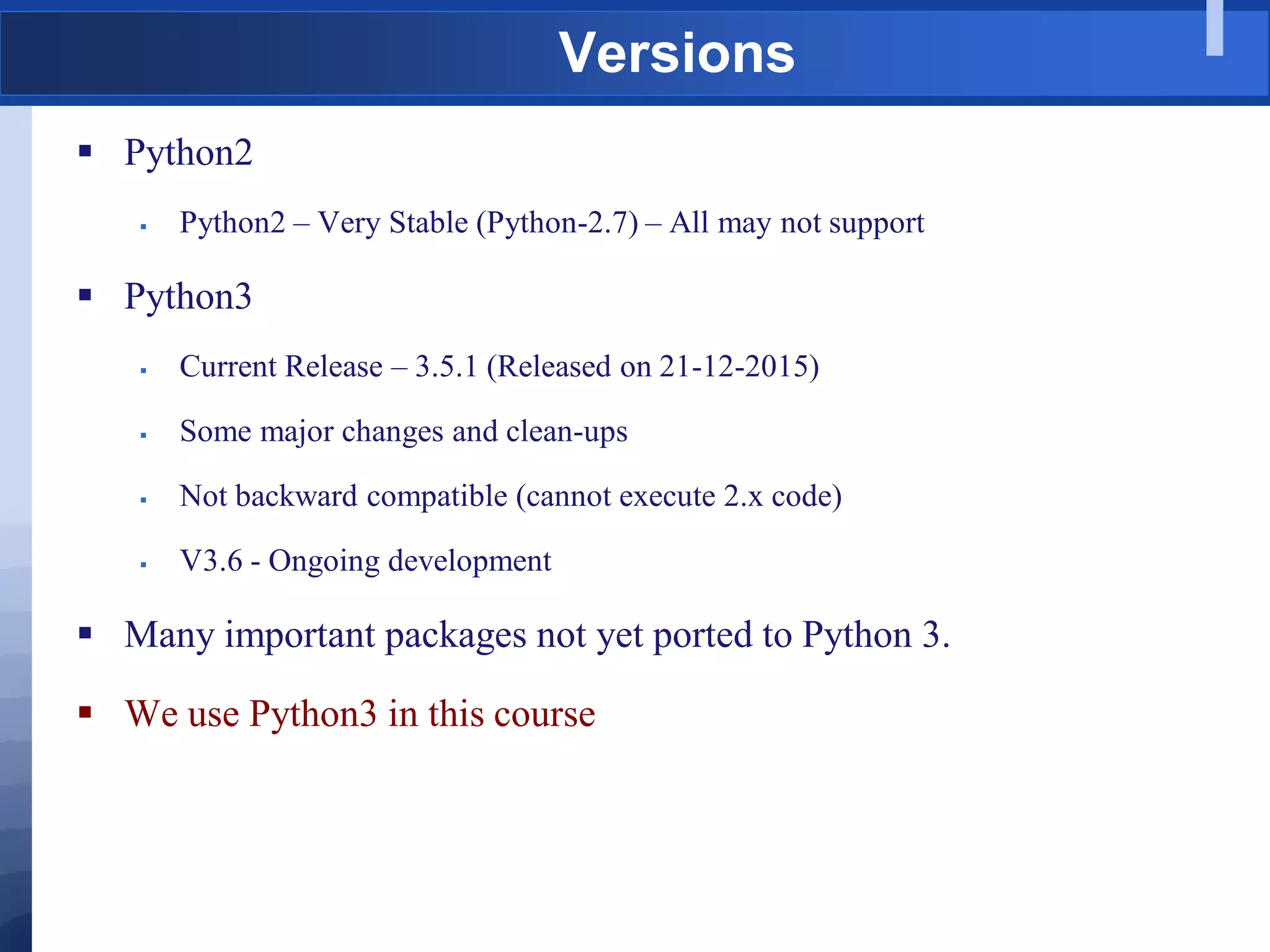 Versions
 Python2
 Python2 – Very Stable (Python-2.7) – All may not support
 Python3
 Current Release – 3.5.1 (Released on 21-12-2015)
 Some major changes and clean-ups
 Not backward compatible (cannot execute 2.x code)
 V3.6 - Ongoing development
 Many important packages not yet ported to Python 3.
 We use Python3 in this course
 