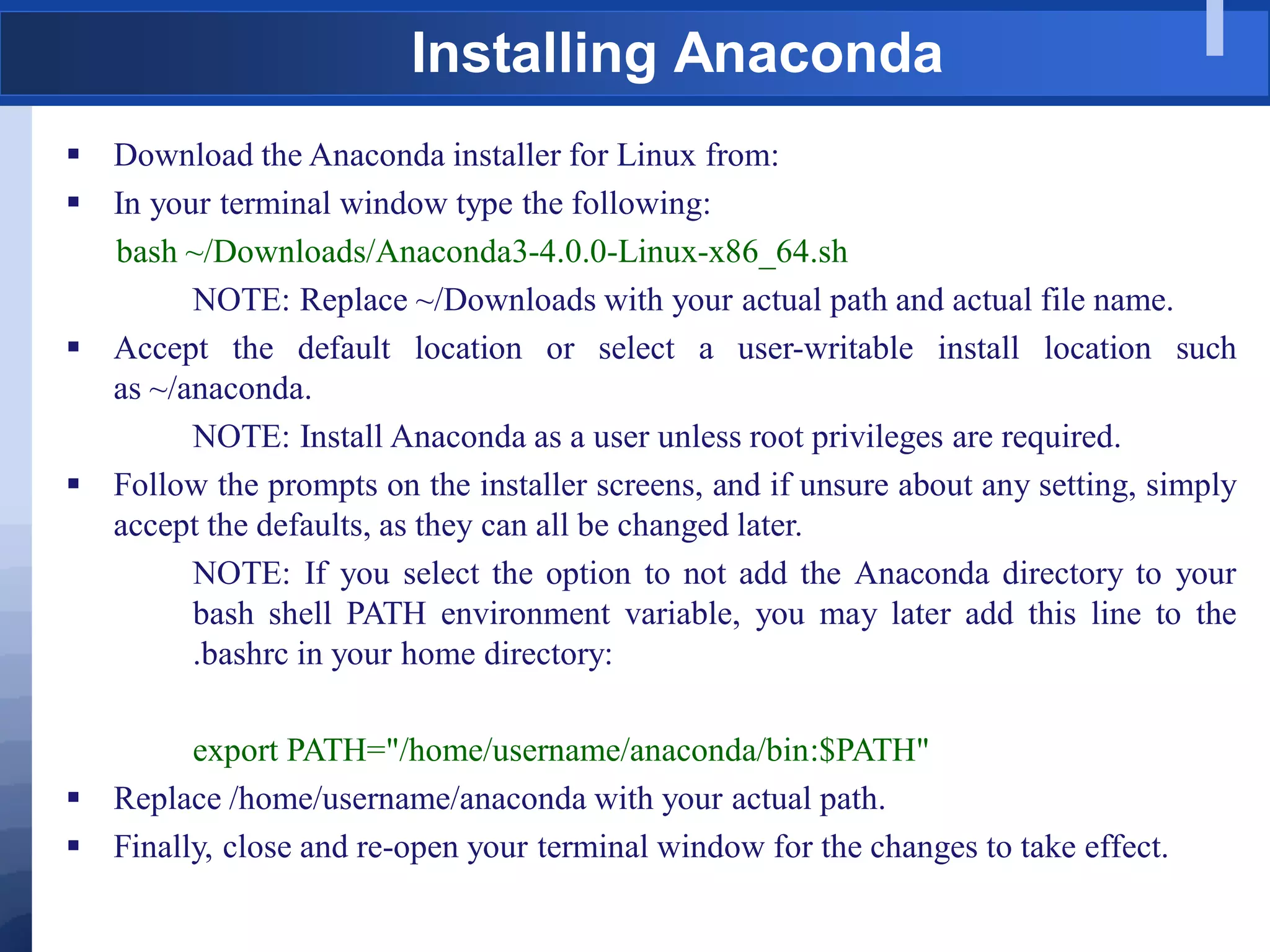 Installing Anaconda
 Download the Anaconda installer for Linux from:
 In your terminal window type the following:
bash ~/Downloads/Anaconda3-4.0.0-Linux-x86_64.sh
NOTE: Replace ~/Downloads with your actual path and actual file name.
 Accept the default location or select a user-writable install location such
as ~/anaconda.
NOTE: Install Anaconda as a user unless root privileges are required.
 Follow the prompts on the installer screens, and if unsure about any setting, simply
accept the defaults, as they can all be changed later.
NOTE: If you select the option to not add the Anaconda directory to your
bash shell PATH environment variable, you may later add this line to the
.bashrc in your home directory:
export PATH="/home/username/anaconda/bin:$PATH"
 Replace /home/username/anaconda with your actual path.
 Finally, close and re-open your terminal window for the changes to take effect.
 