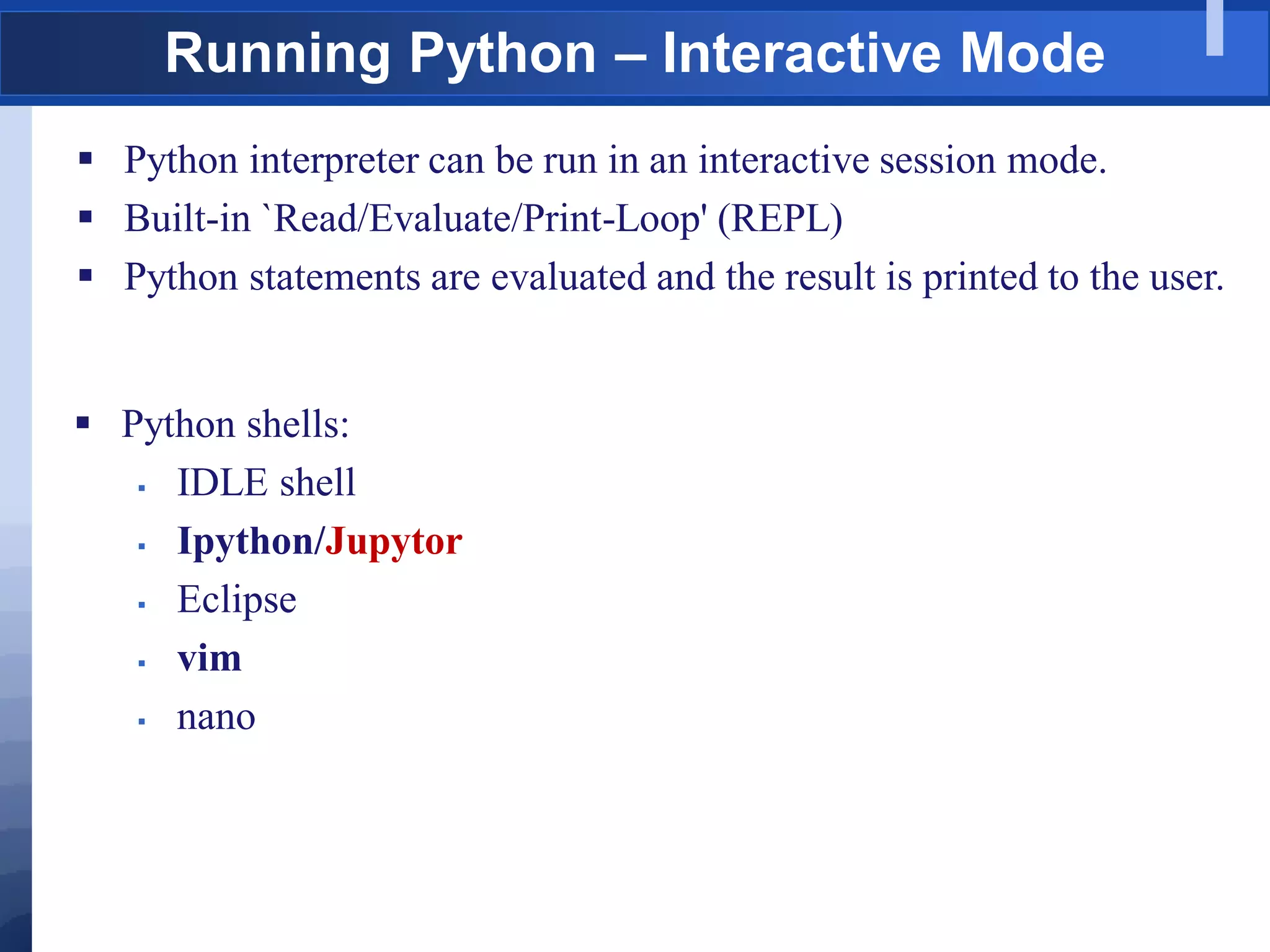 Running Python – Interactive Mode
 Python interpreter can be run in an interactive session mode.
 Built-in `Read/Evaluate/Print-Loop' (REPL)
 Python statements are evaluated and the result is printed to the user.
 Python shells:
 IDLE shell
 Ipython/Jupytor
 Eclipse
 vim
 nano
 