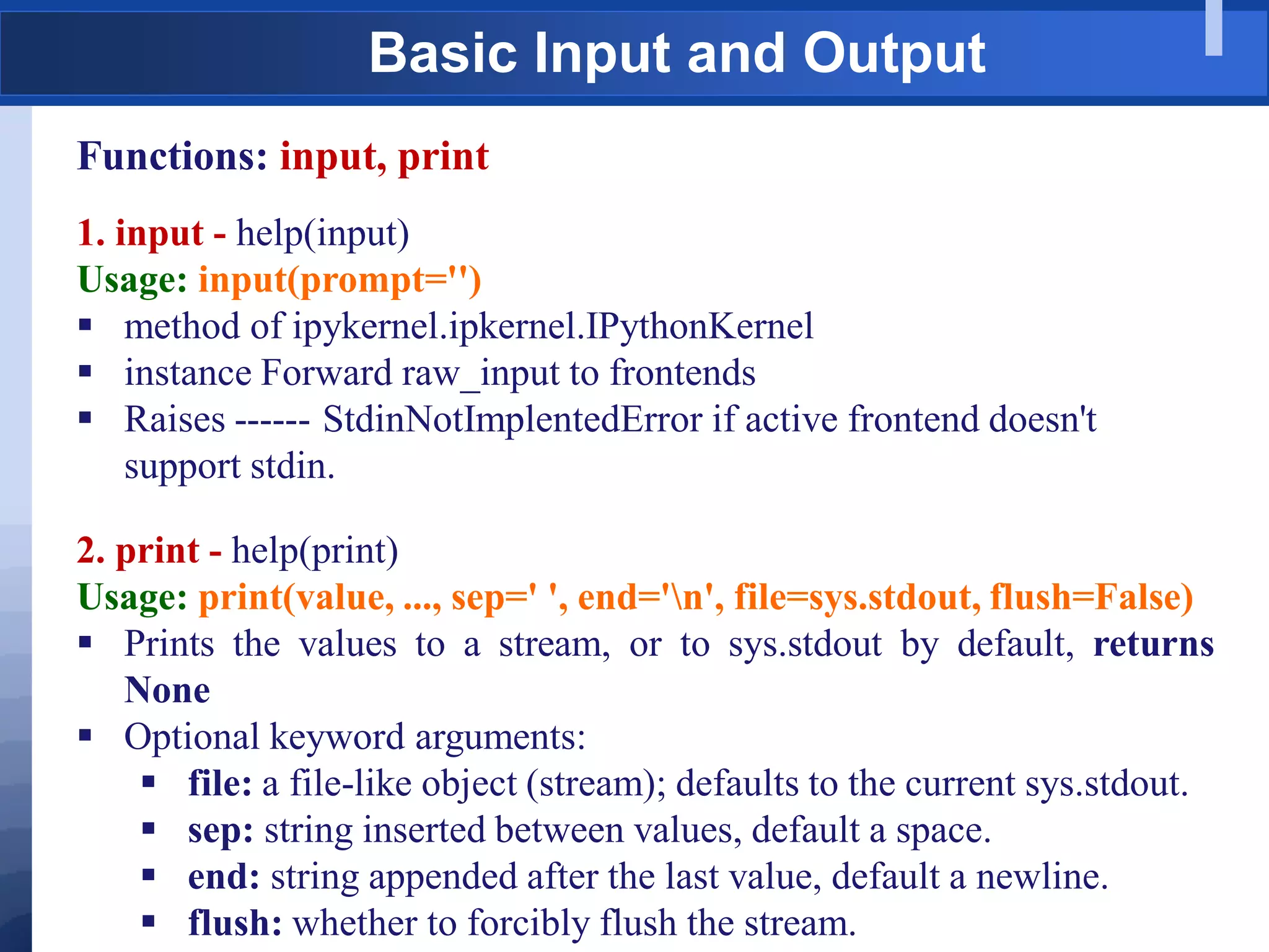 Basic Input and Output
Functions: input, print
1. input - help(input)
Usage: input(prompt='')
 method of ipykernel.ipkernel.IPythonKernel
 instance Forward raw_input to frontends
 Raises ------ StdinNotImplentedError if active frontend doesn't
support stdin.
2. print - help(print)
Usage: print(value, ..., sep=' ', end='n', file=sys.stdout, flush=False)
 Prints the values to a stream, or to sys.stdout by default, returns
None
 Optional keyword arguments:
 file: a file-like object (stream); defaults to the current sys.stdout.
 sep: string inserted between values, default a space.
 end: string appended after the last value, default a newline.
 flush: whether to forcibly flush the stream.
 