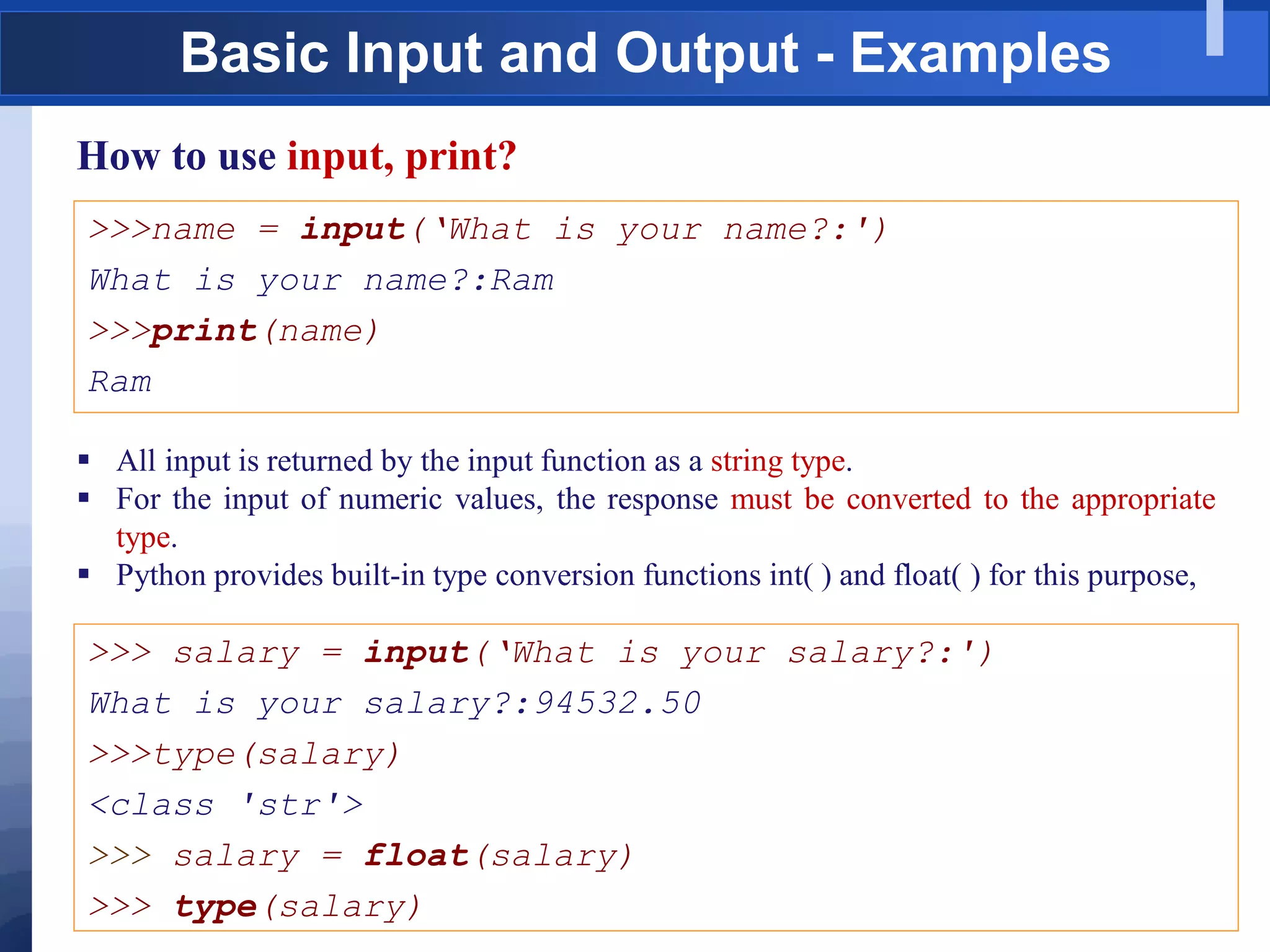 Basic Input and Output - Examples
How to use input, print?
>>>name = input(„What is your name?:')
What is your name?:Ram
>>>print(name)
Ram
 All input is returned by the input function as a string type.
 For the input of numeric values, the response must be converted to the appropriate
type.
 Python provides built-in type conversion functions int( ) and float( ) for this purpose,
>>> salary = input(„What is your salary?:')
What is your salary?:94532.50
>>>type(salary)
<class 'str'>
>>> salary = float(salary)
>>> type(salary)
 