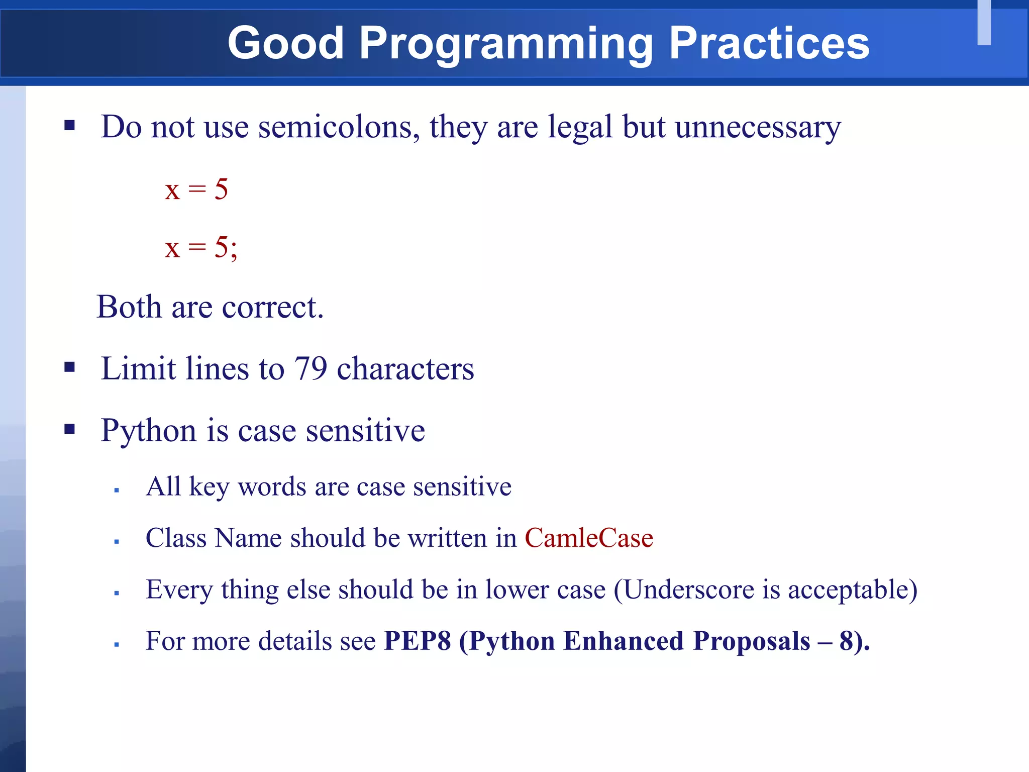 Good Programming Practices
 Do not use semicolons, they are legal but unnecessary
x = 5
x = 5;
Both are correct.
 Limit lines to 79 characters
 Python is case sensitive
 All key words are case sensitive
 Class Name should be written in CamleCase
 Every thing else should be in lower case (Underscore is acceptable)
 For more details see PEP8 (Python Enhanced Proposals – 8).
 