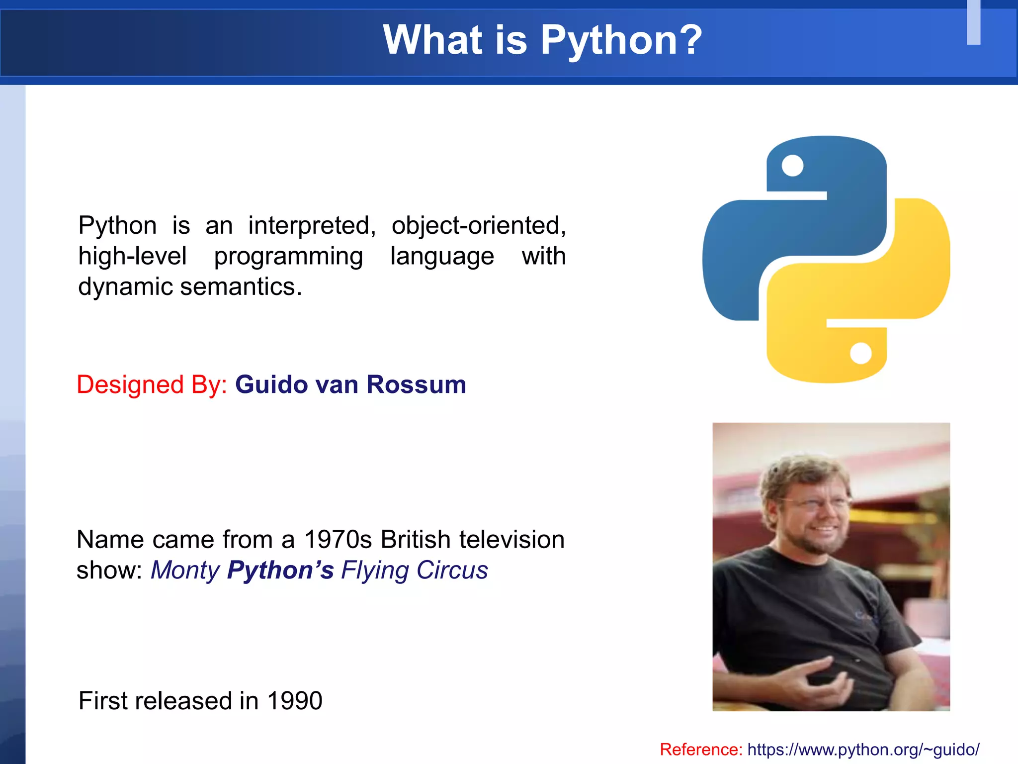 What is Python?
Python is an interpreted, object-oriented,
high-level programming language with
dynamic semantics.
Designed By: Guido van Rossum
Reference: https://www.python.org/~guido/
Name came from a 1970s British television
show: Monty Python’s Flying Circus
First released in 1990
 