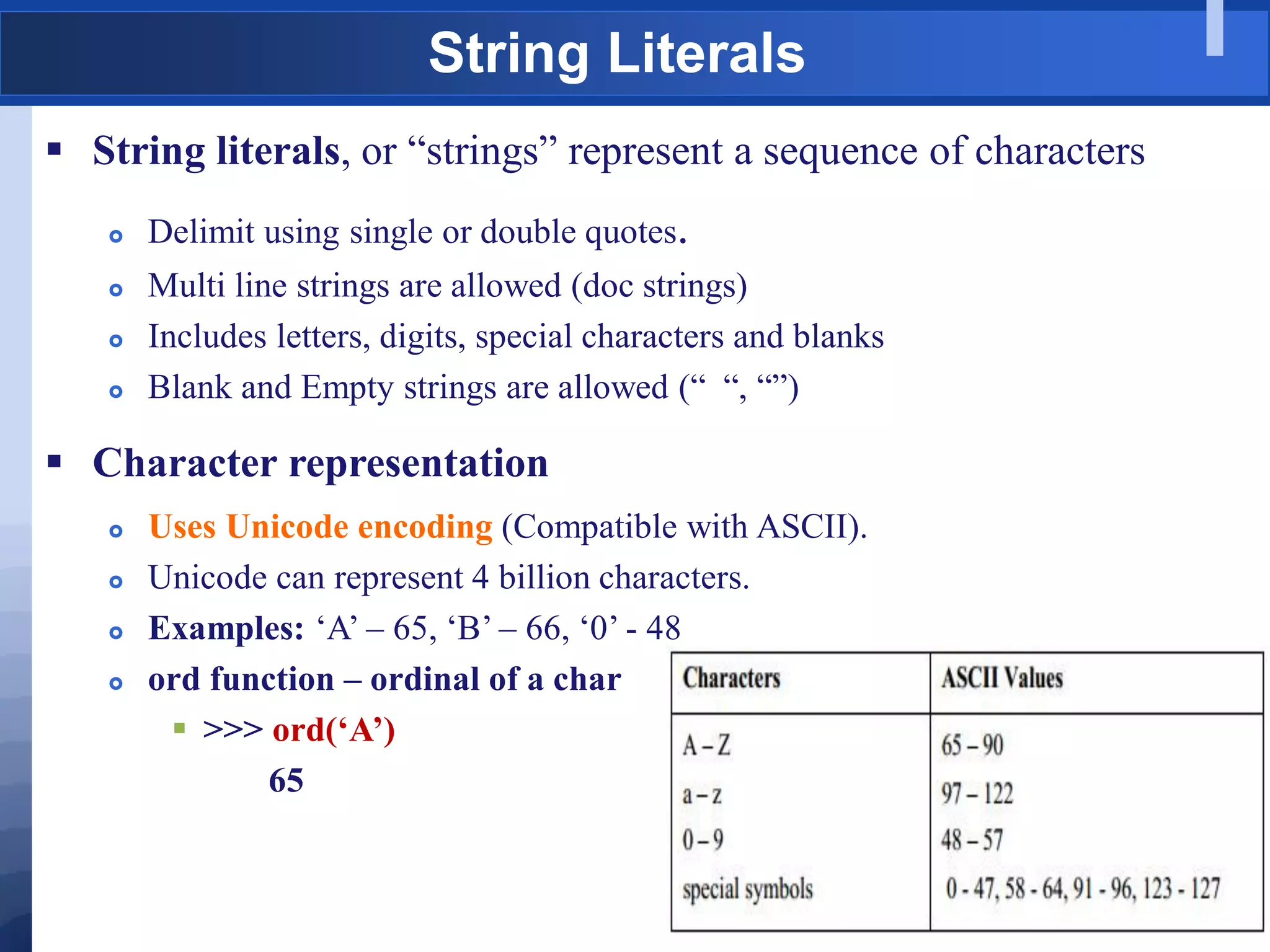 String Literals
 String literals, or “strings” represent a sequence of characters
 Delimit using single or double quotes.
 Multi line strings are allowed (doc strings)
 Includes letters, digits, special characters and blanks
 Blank and Empty strings are allowed (“ “, “”)
 Character representation
 Uses Unicode encoding (Compatible with ASCII).
 Unicode can represent 4 billion characters.
 Examples: „A‟ – 65, „B‟ – 66, „0‟ - 48
 ord function – ordinal of a char
 >>> ord(‘A’)
65
 