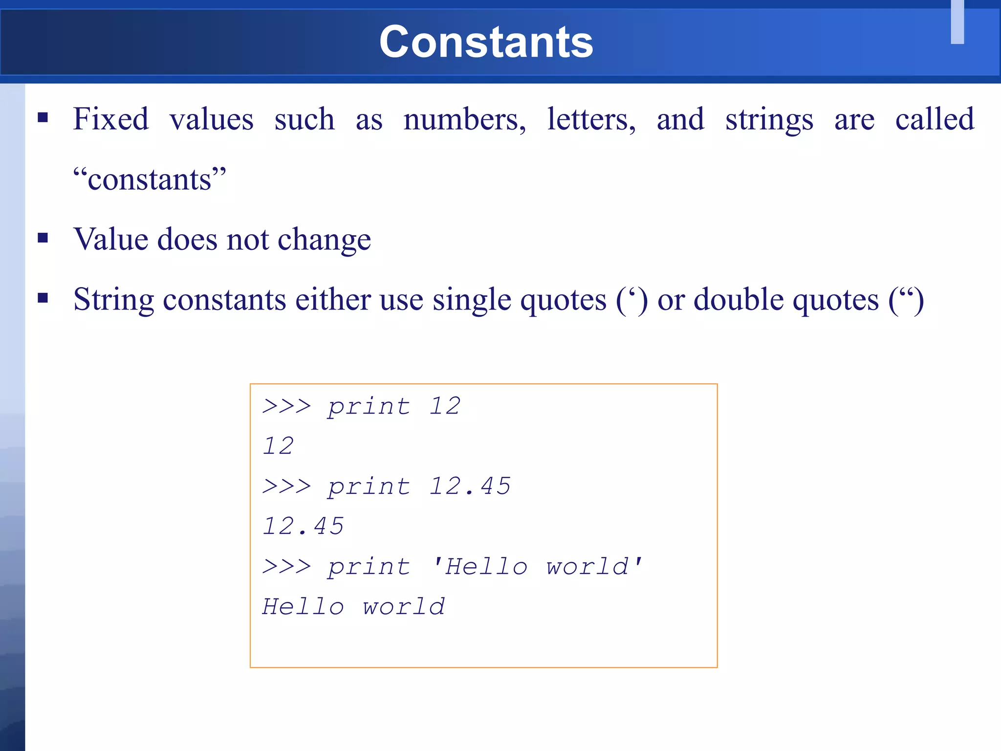 Constants
 Fixed values such as numbers, letters, and strings are called
“constants”
 Value does not change
 String constants either use single quotes („) or double quotes (“)
>>> print 12
12
>>> print 12.45
12.45
>>> print 'Hello world'
Hello world
 