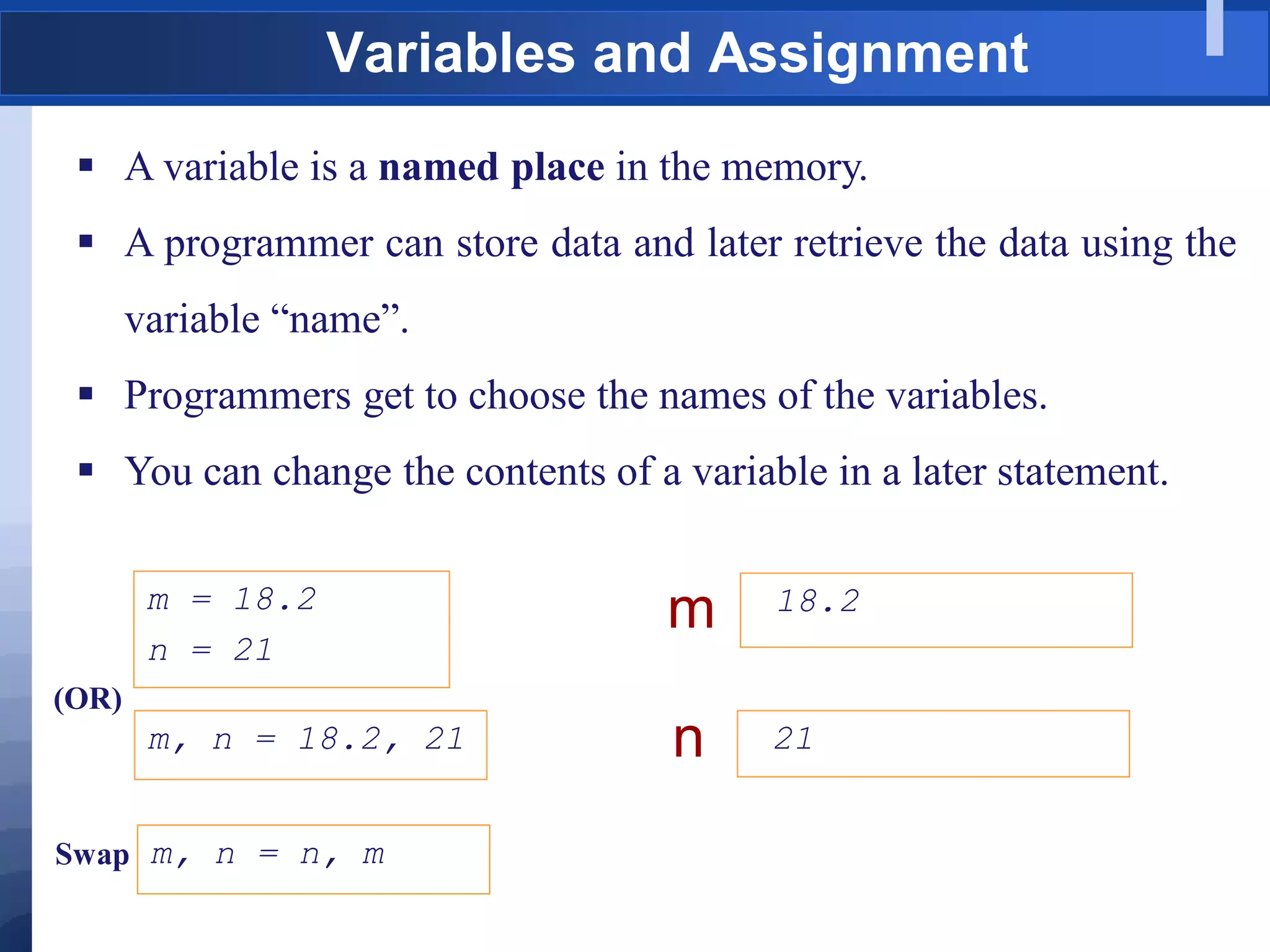  A variable is a named place in the memory.
 A programmer can store data and later retrieve the data using the
variable “name”.
 Programmers get to choose the names of the variables.
 You can change the contents of a variable in a later statement.
18.2
m
21
n
m = 18.2
n = 21
Variables and Assignment
m, n = 18.2, 21
(OR)
m, n = n, m
Swap
 