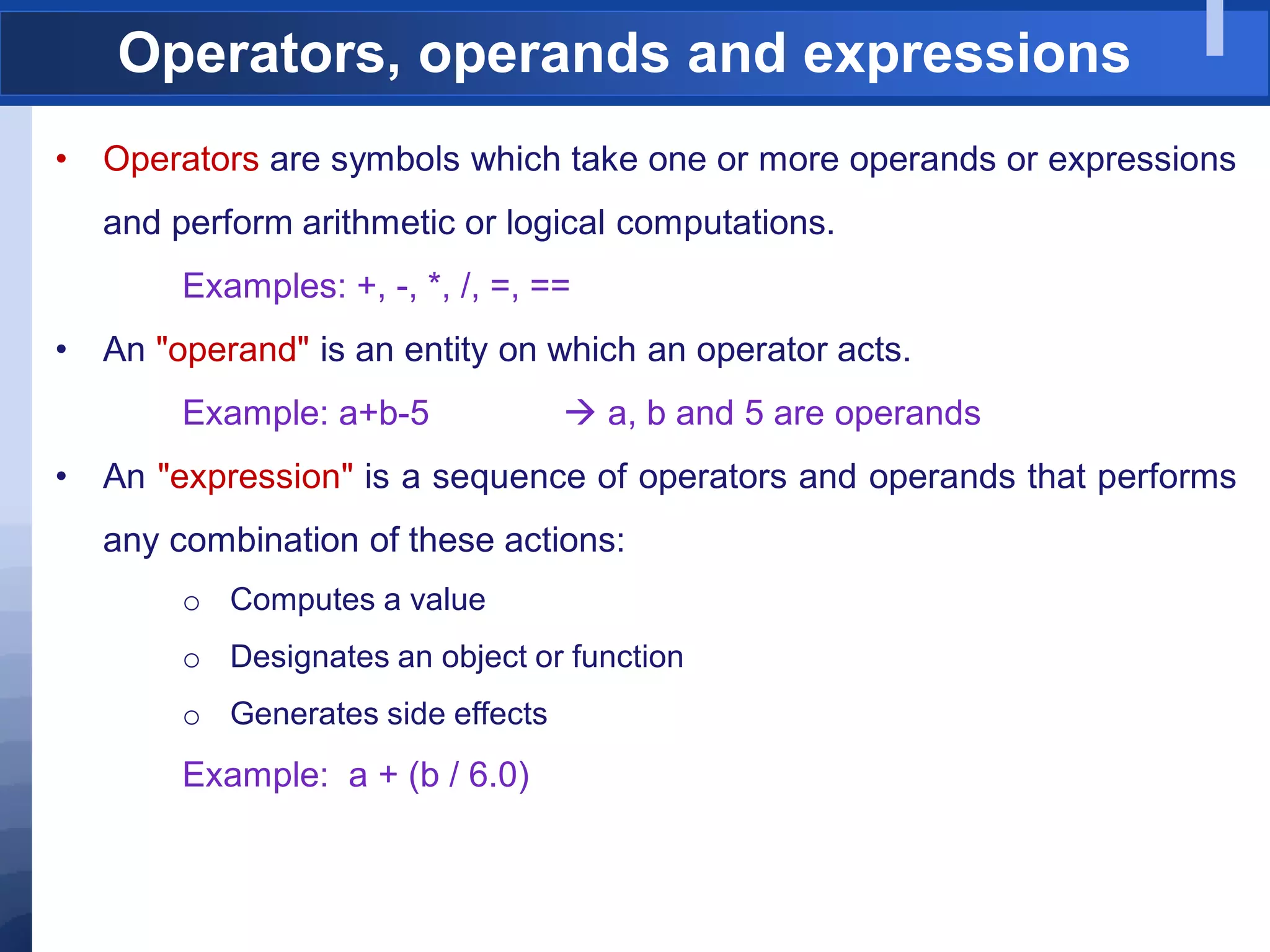 Operators, operands and expressions
• Operators are symbols which take one or more operands or expressions
and perform arithmetic or logical computations.
Examples: +, -, *, /, =, ==
• An "operand" is an entity on which an operator acts.
Example: a+b-5  a, b and 5 are operands
• An "expression" is a sequence of operators and operands that performs
any combination of these actions:
o Computes a value
o Designates an object or function
o Generates side effects
Example: a + (b / 6.0)
 