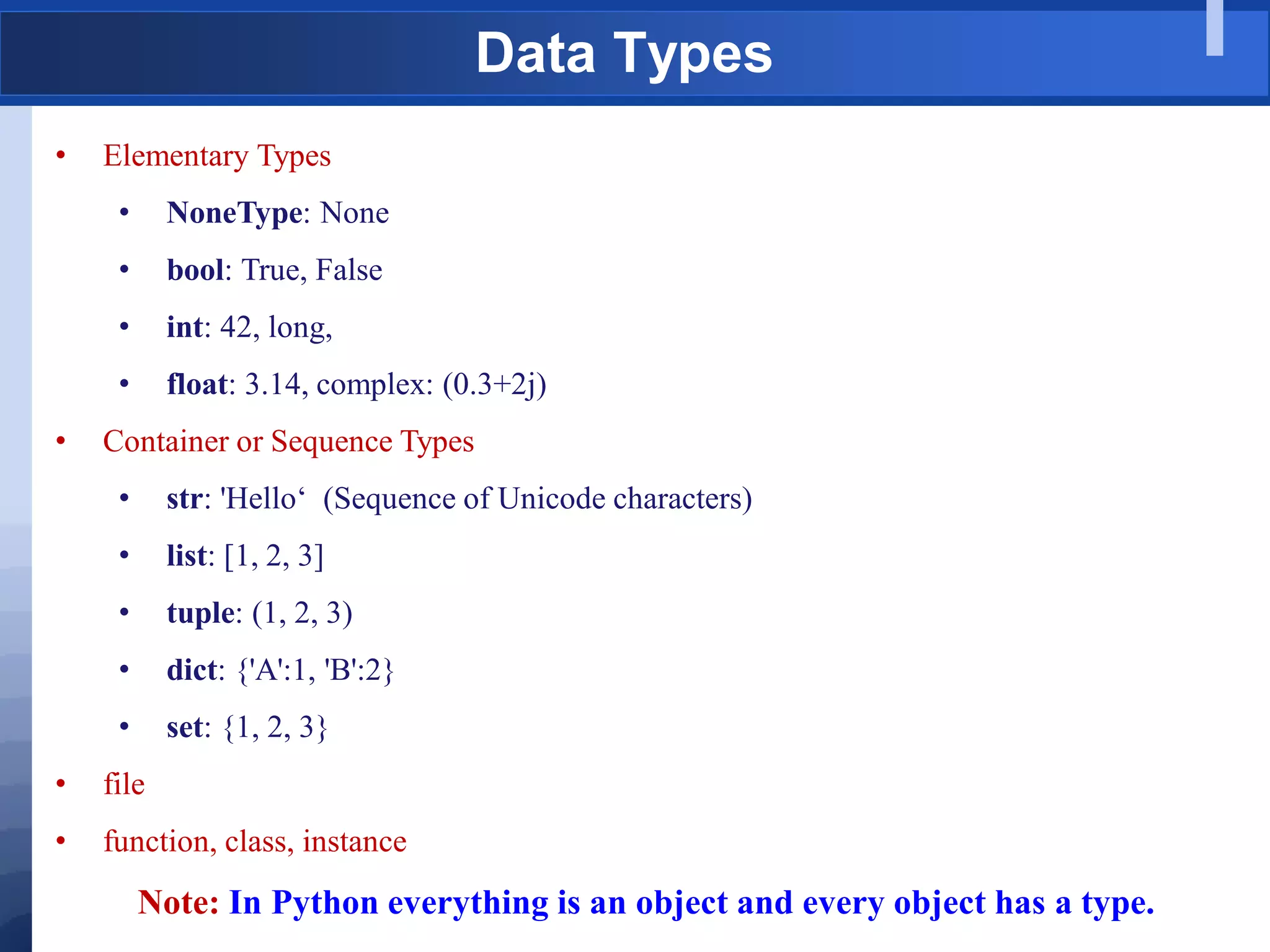 Data Types
• Elementary Types
• NoneType: None
• bool: True, False
• int: 42, long,
• float: 3.14, complex: (0.3+2j)
• Container or Sequence Types
• str: 'Hello„ (Sequence of Unicode characters)
• list: [1, 2, 3]
• tuple: (1, 2, 3)
• dict: {'A':1, 'B':2}
• set: {1, 2, 3}
• file
• function, class, instance
Note: In Python everything is an object and every object has a type.
 