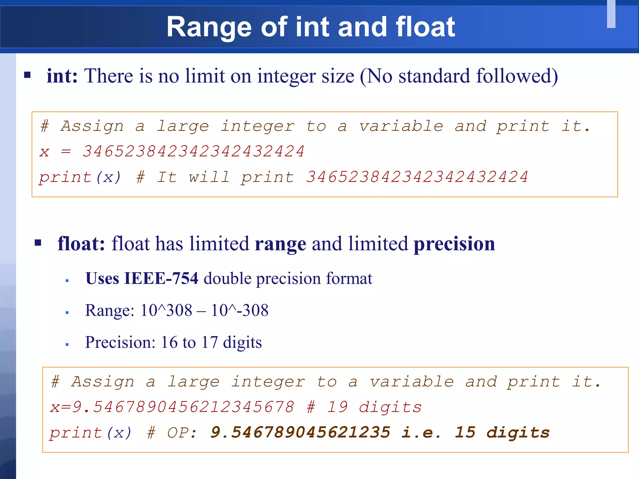 Range of int and float
 int: There is no limit on integer size (No standard followed)
# Assign a large integer to a variable and print it.
x = 346523842342342432424
print(x) # It will print 346523842342342432424
 float: float has limited range and limited precision
 Uses IEEE-754 double precision format
 Range: 10^308 – 10^-308
 Precision: 16 to 17 digits
# Assign a large integer to a variable and print it.
x=9.5467890456212345678 # 19 digits
print(x) # OP: 9.546789045621235 i.e. 15 digits
 