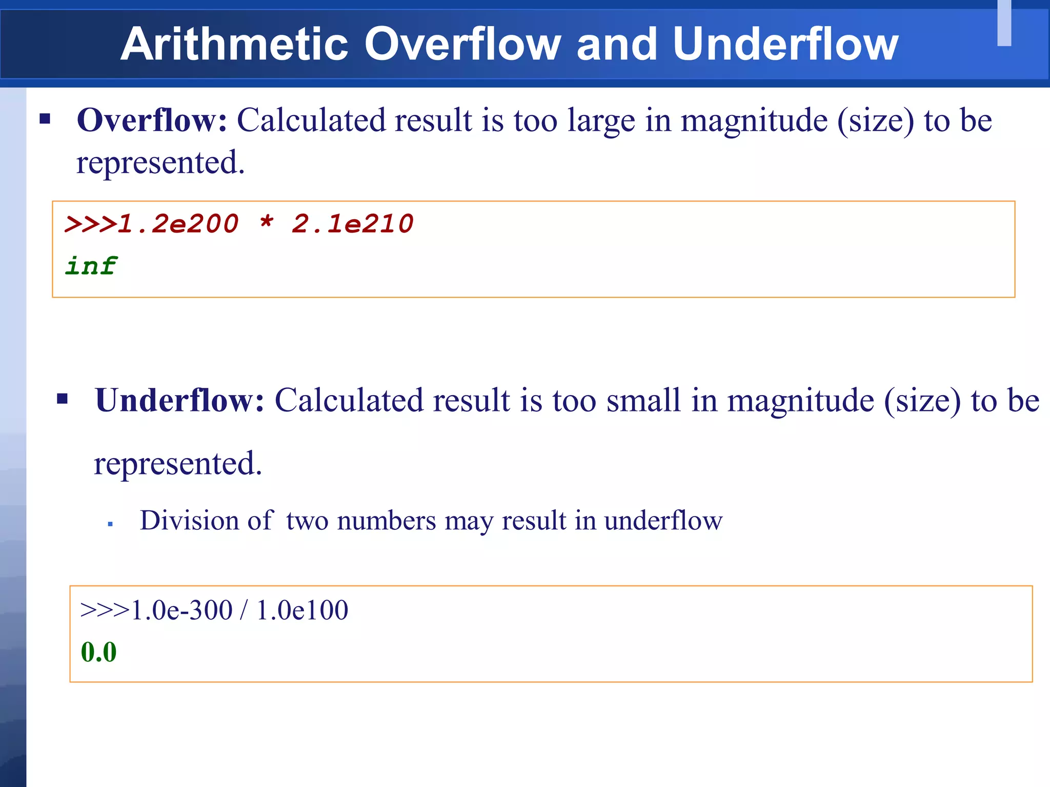 Arithmetic Overflow and Underflow
 Overflow: Calculated result is too large in magnitude (size) to be
represented.
>>>1.2e200 * 2.1e210
inf
 Underflow: Calculated result is too small in magnitude (size) to be
represented.
 Division of two numbers may result in underflow
>>>1.0e-300 / 1.0e100
0.0
 