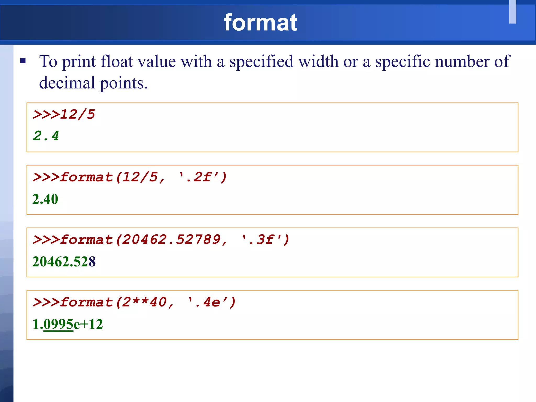 format
 To print float value with a specified width or a specific number of
decimal points.
>>>12/5
2.4
>>>format(12/5, ‘.2f’)
2.40
>>>format(20462.52789, ‘.3f')
20462.528
>>>format(2**40, ‘.4e’)
1.0995e+12
 