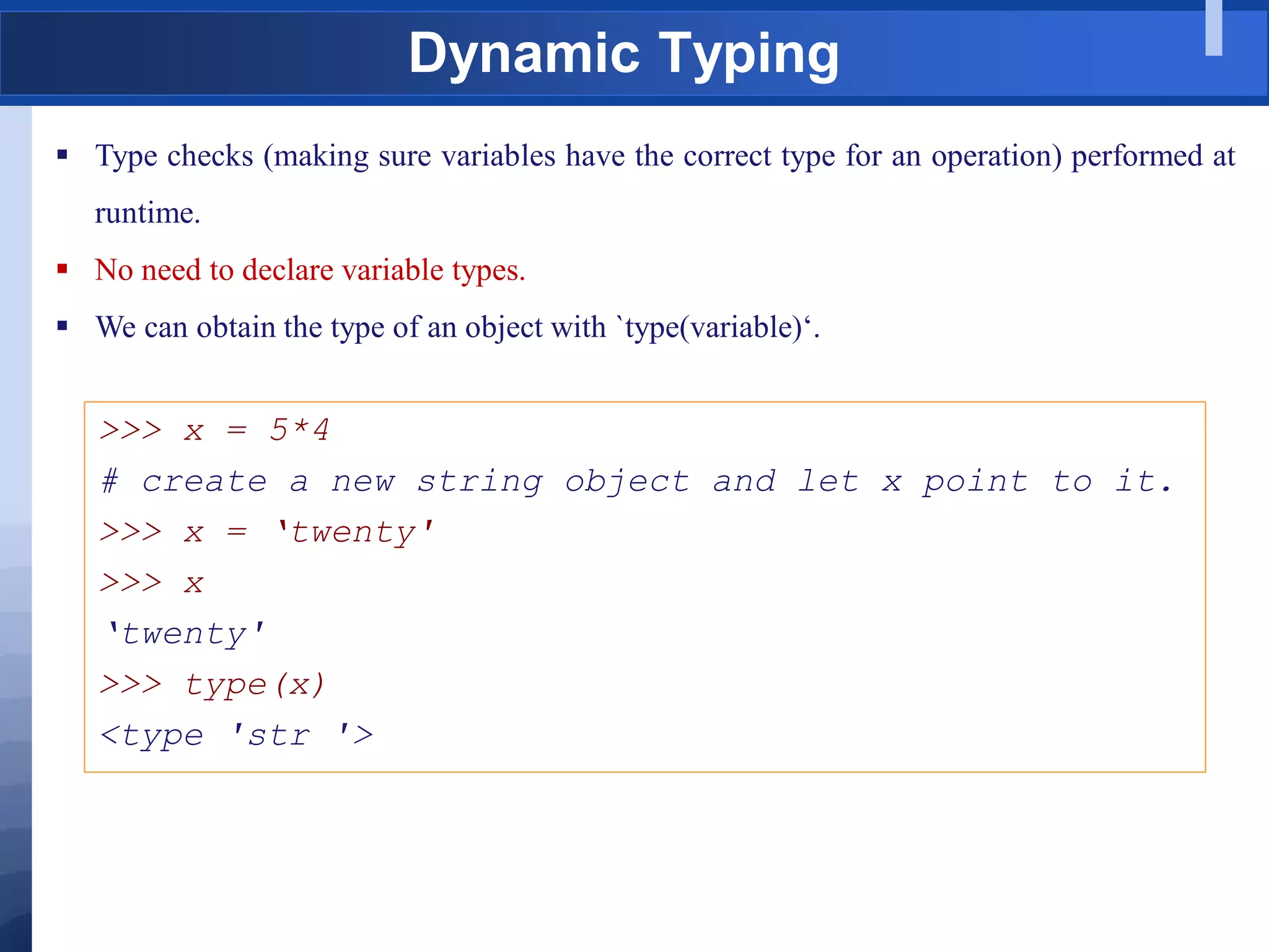 Dynamic Typing
 Type checks (making sure variables have the correct type for an operation) performed at
runtime.
 No need to declare variable types.
 We can obtain the type of an object with `type(variable)„.
>>> x = 5*4
# create a new string object and let x point to it.
>>> x = „twenty'
>>> x
„twenty'
>>> type(x)
<type 'str '>
 