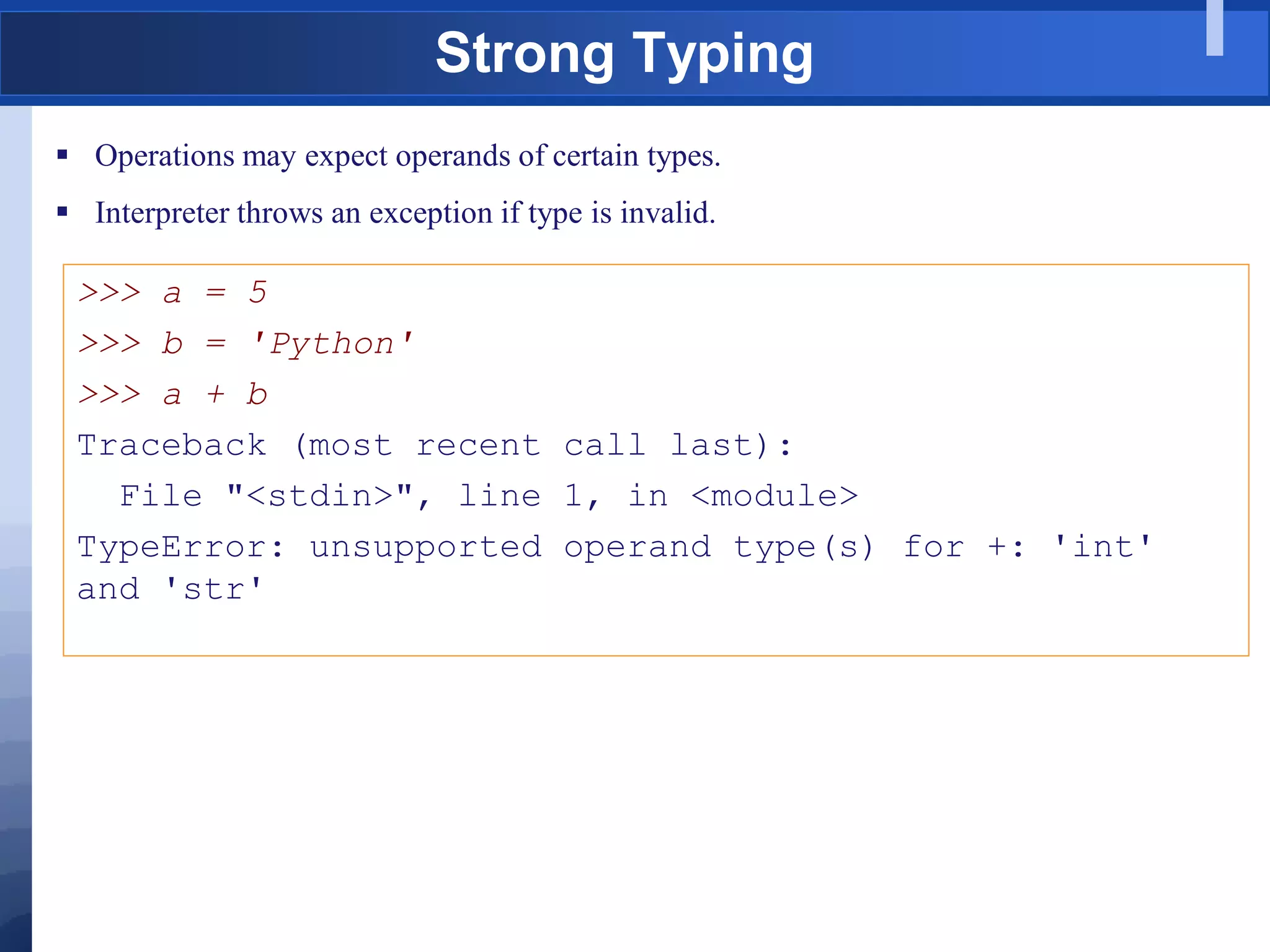 Strong Typing
 Operations may expect operands of certain types.
 Interpreter throws an exception if type is invalid.
>>> a = 5
>>> b = 'Python'
>>> a + b
Traceback (most recent call last):
File "<stdin>", line 1, in <module>
TypeError: unsupported operand type(s) for +: 'int'
and 'str'
 