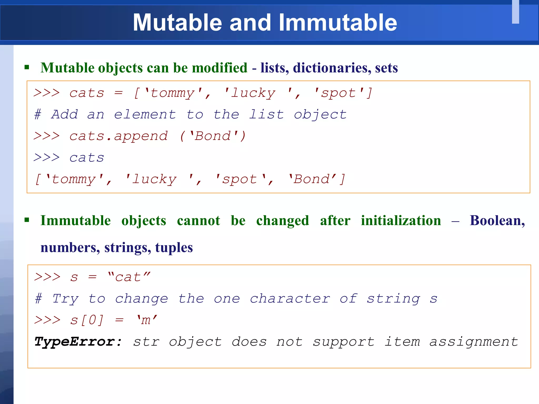 Mutable and Immutable
 Mutable objects can be modified - lists, dictionaries, sets
>>> cats = [„tommy', 'lucky ', 'spot']
# Add an element to the list object
>>> cats.append („Bond')
>>> cats
[„tommy', 'lucky ', 'spot„, „Bond‟]
 Immutable objects cannot be changed after initialization – Boolean,
numbers, strings, tuples
>>> s = “cat”
# Try to change the one character of string s
>>> s[0] = „m‟
TypeError: str object does not support item assignment
 