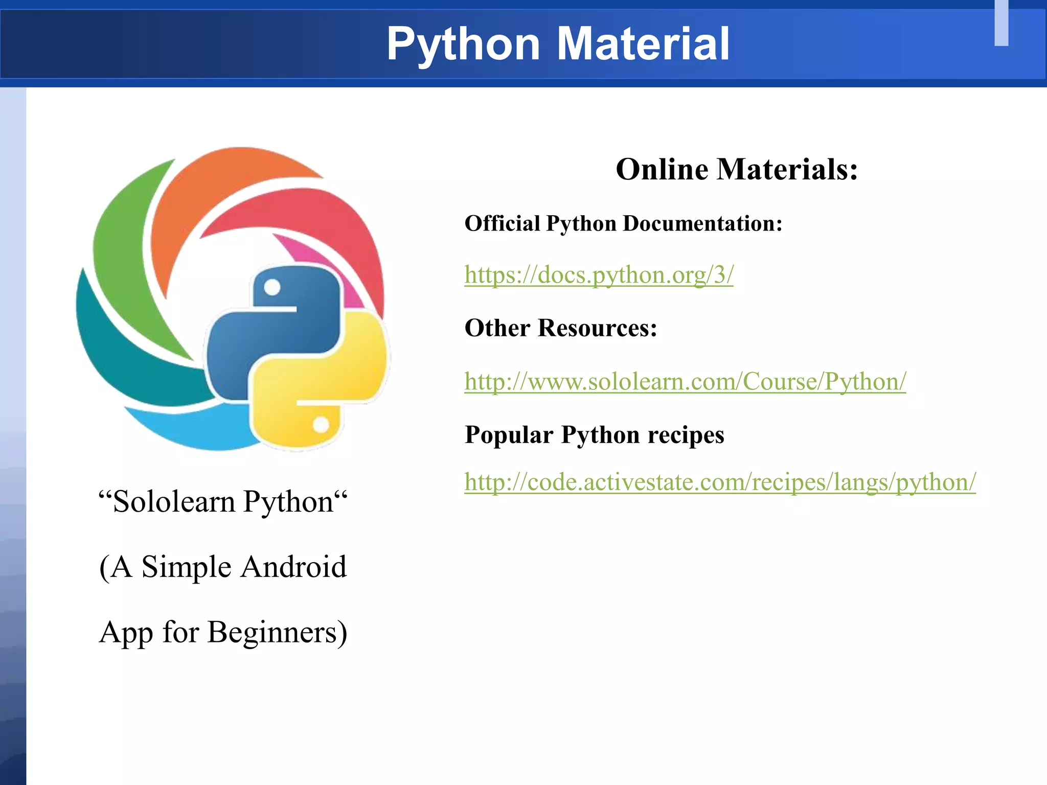 Python Material
“Sololearn Python“
(A Simple Android
App for Beginners)
Online Materials:
Official Python Documentation:
https://docs.python.org/3/
Other Resources:
http://www.sololearn.com/Course/Python/
Popular Python recipes
http://code.activestate.com/recipes/langs/python/
 