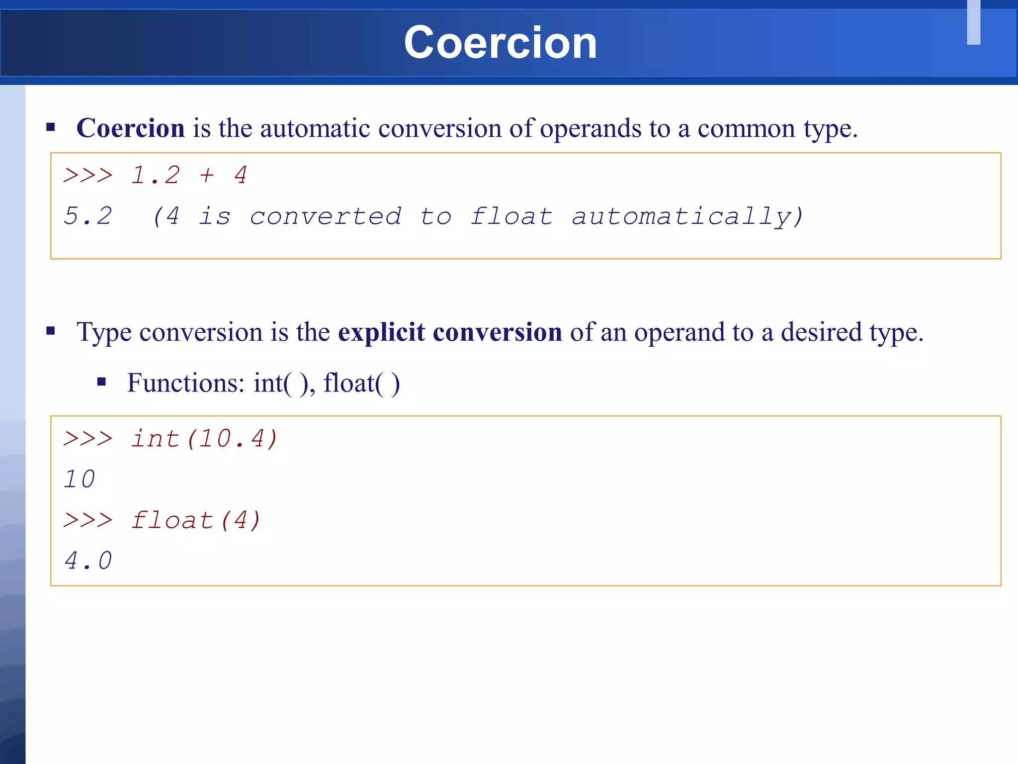 Coercion
 Coercion is the automatic conversion of operands to a common type.
>>> 1.2 + 4
5.2 (4 is converted to float automatically)
 Type conversion is the explicit conversion of an operand to a desired type.
 Functions: int( ), float( )
>>> int(10.4)
10
>>> float(4)
4.0
 