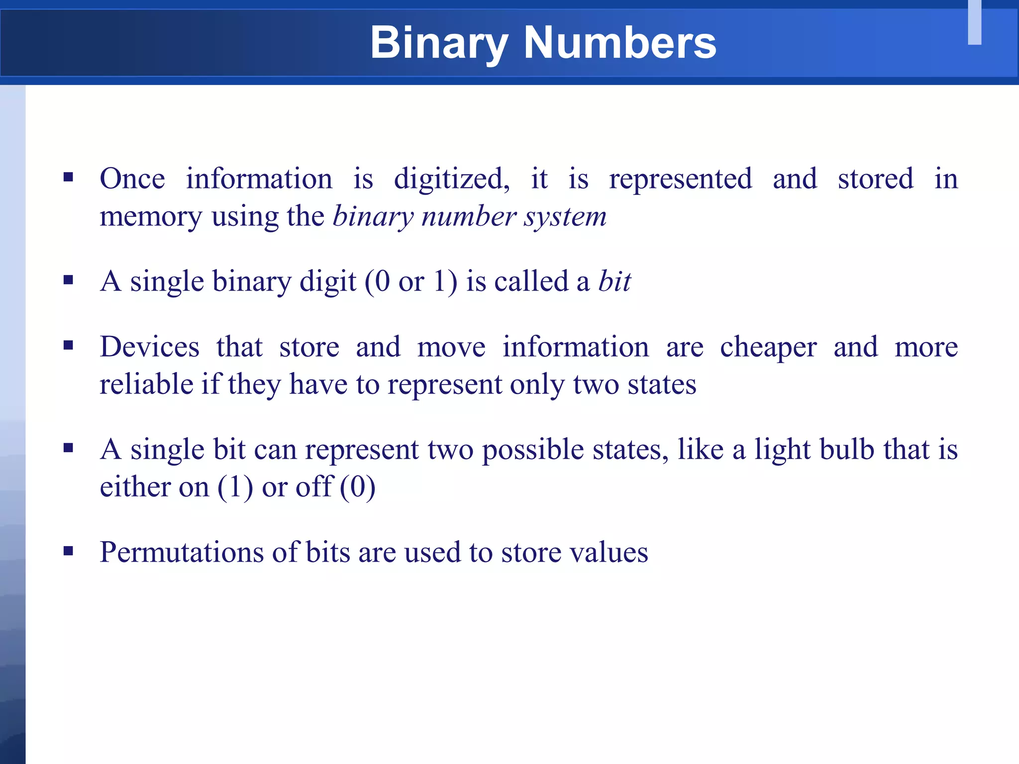 Binary Numbers
 Once information is digitized, it is represented and stored in
memory using the binary number system
 A single binary digit (0 or 1) is called a bit
 Devices that store and move information are cheaper and more
reliable if they have to represent only two states
 A single bit can represent two possible states, like a light bulb that is
either on (1) or off (0)
 Permutations of bits are used to store values
 