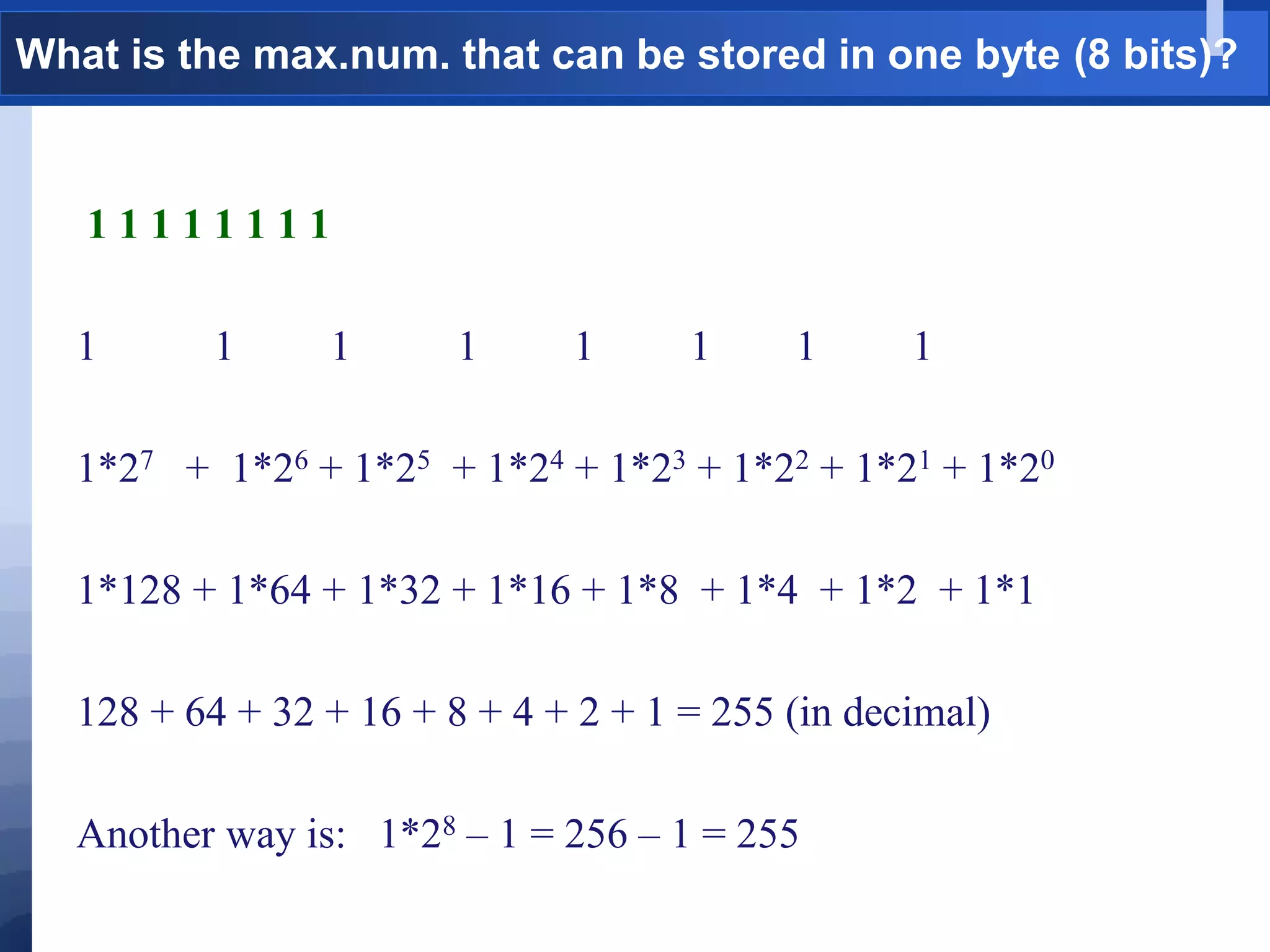 What is the max.num. that can be stored in one byte (8 bits)?
1 1 1 1 1 1 1 1
1 1 1 1 1 1 1 1
1*27 + 1*26 + 1*25 + 1*24 + 1*23 + 1*22 + 1*21 + 1*20
1*128 + 1*64 + 1*32 + 1*16 + 1*8 + 1*4 + 1*2 + 1*1
128 + 64 + 32 + 16 + 8 + 4 + 2 + 1 = 255 (in decimal)
Another way is: 1*28 – 1 = 256 – 1 = 255
 