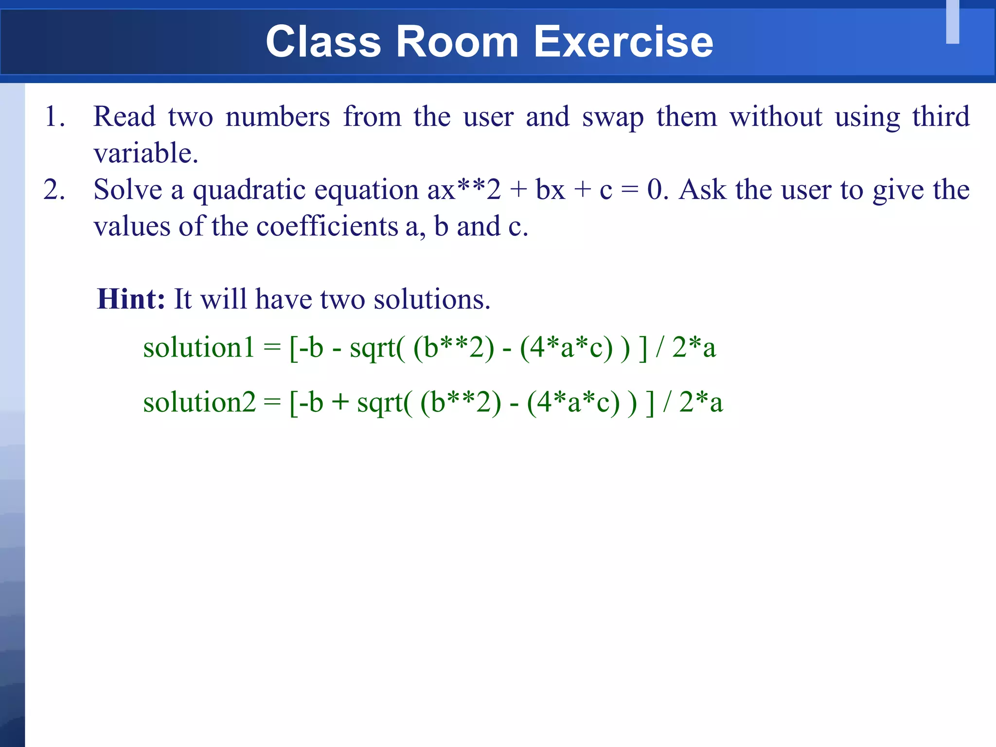 Class Room Exercise
1. Read two numbers from the user and swap them without using third
variable.
2. Solve a quadratic equation ax**2 + bx + c = 0. Ask the user to give the
values of the coefficients a, b and c.
Hint: It will have two solutions.
solution1 = [-b - sqrt( (b**2) - (4*a*c) ) ] / 2*a
solution2 = [-b + sqrt( (b**2) - (4*a*c) ) ] / 2*a
 