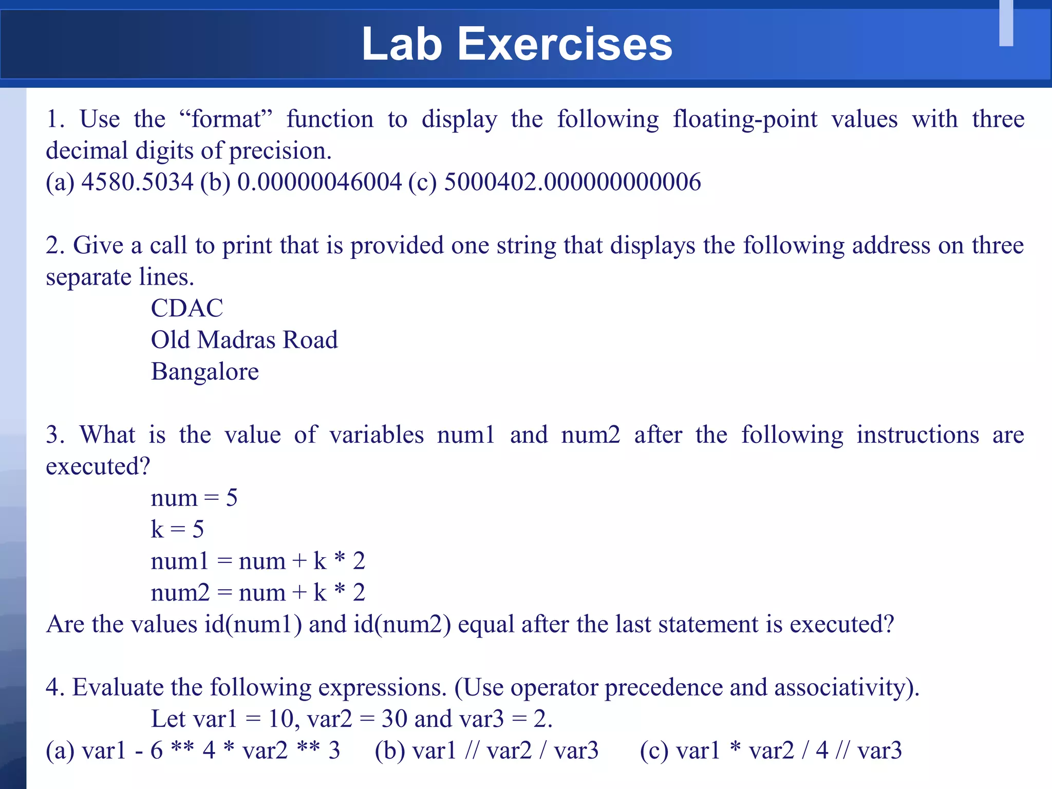 Lab Exercises
1. Use the “format” function to display the following floating-point values with three
decimal digits of precision.
(a) 4580.5034 (b) 0.00000046004 (c) 5000402.000000000006
2. Give a call to print that is provided one string that displays the following address on three
separate lines.
CDAC
Old Madras Road
Bangalore
3. What is the value of variables num1 and num2 after the following instructions are
executed?
num = 5
k = 5
num1 = num + k * 2
num2 = num + k * 2
Are the values id(num1) and id(num2) equal after the last statement is executed?
4. Evaluate the following expressions. (Use operator precedence and associativity).
Let var1 = 10, var2 = 30 and var3 = 2.
(a) var1 - 6 ** 4 * var2 ** 3 (b) var1 // var2 / var3 (c) var1 * var2 / 4 // var3
 