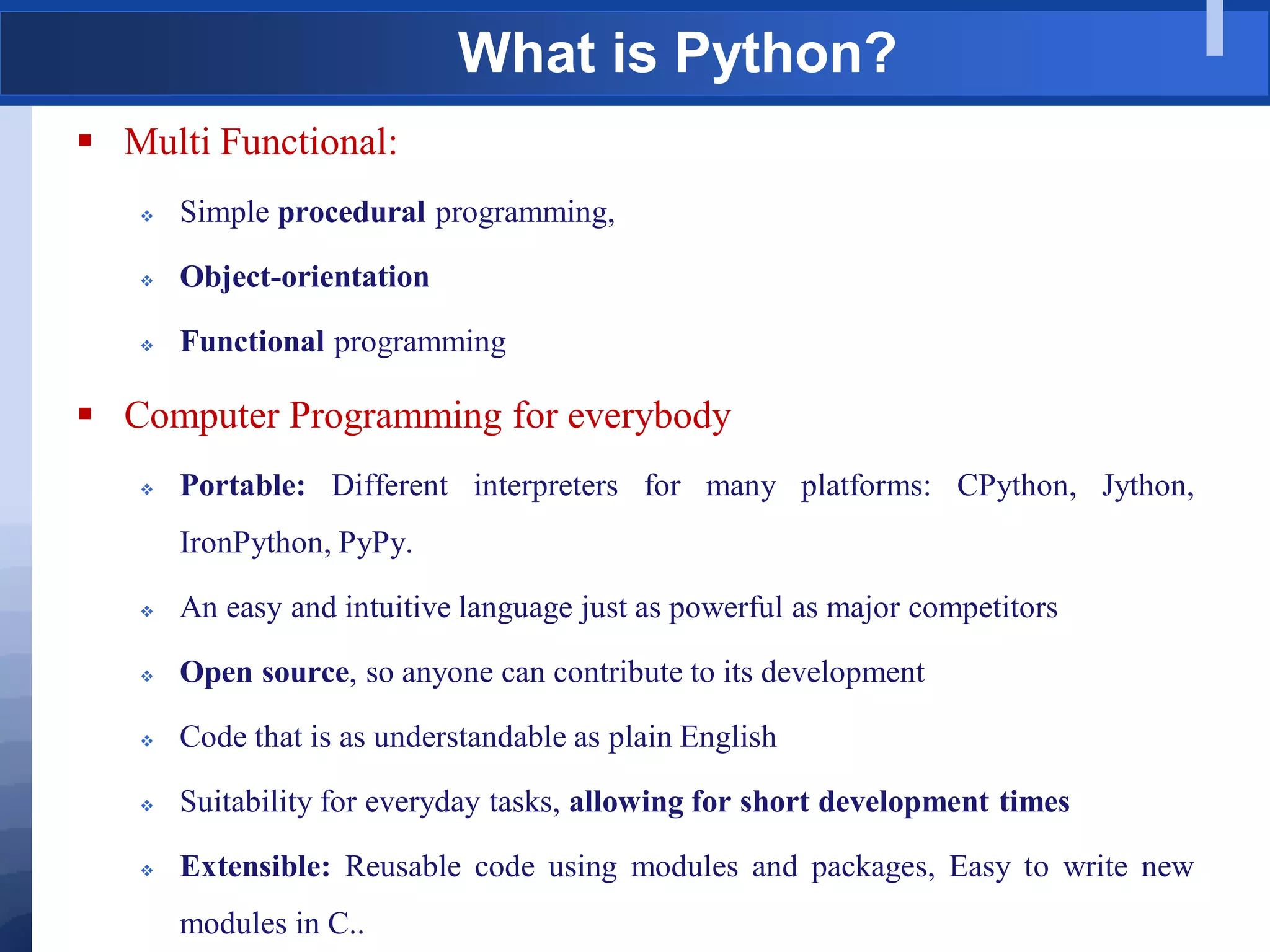 What is Python?
 Multi Functional:
 Simple procedural programming,
 Object-orientation
 Functional programming
 Computer Programming for everybody
 Portable: Different interpreters for many platforms: CPython, Jython,
IronPython, PyPy.
 An easy and intuitive language just as powerful as major competitors
 Open source, so anyone can contribute to its development
 Code that is as understandable as plain English
 Suitability for everyday tasks, allowing for short development times
 Extensible: Reusable code using modules and packages, Easy to write new
modules in C..
 