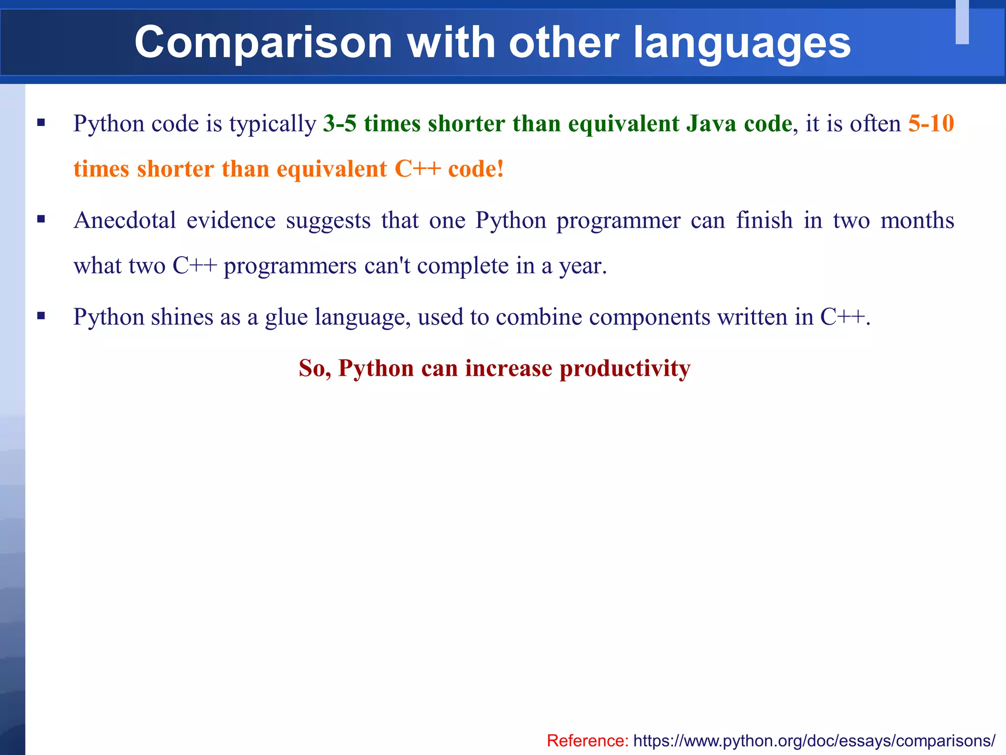 Comparison with other languages
 Python code is typically 3-5 times shorter than equivalent Java code, it is often 5-10
times shorter than equivalent C++ code!
 Anecdotal evidence suggests that one Python programmer can finish in two months
what two C++ programmers can't complete in a year.
 Python shines as a glue language, used to combine components written in C++.
So, Python can increase productivity
Reference: https://www.python.org/doc/essays/comparisons/
 